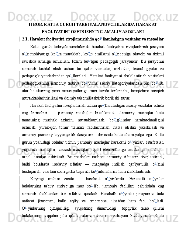 II BOB. KATTA GURUH TARBIYALANUVCHILARIDA HARAKAT
FAOLIYATINI OSHIRISHNING AMALIY ASOSLARI
2.1. Harakat faoliyatini rivojlantirishda qo ‘ ’ llaniladigan vositalar va metodlar
Katta   guruh   tarbiyalanuvchilarida   harakat   faoliyatini   rivojlantirish   jarayoni
o ‘ ’ z   mohiyatiga   ko ‘ ’ ra   murakkab,   ko ‘ ’ p   omillarni   o ‘ ’ z   ichiga   oluvchi   va   tizimli
ravishda   amalga   oshirilishi   lozim   bo ‘ ’ lgan   pedagogik   jarayondir.   Bu   jarayonni
samarali   tashkil   etish   uchun   bir   qator   vositalar,   metodlar,   texnologiyalar   va
pedagogik   yondashuvlar   qo ‘ ’ llaniladi.   Harakat   faoliyatini   shakllantirish   vositalari
pedagogikaning   jismoniy   tarbiya   bo ‘ ’ yicha   asosiy   kategoriyalaridan   biri   bo ‘ ’ lib,
ular   bolalarning   yosh   xususiyatlariga   mos   tarzda   tanlanishi,   bosqichma-bosqich
murakkablashtirilishi va doimiy takomillashtirib borilishi zarur.
Harakat faoliyatini rivojlantirish uchun qo ‘ ’ llaniladigan asosiy vositalar ichida
eng   birinchisi   —   jismoniy   mashqlar   hisoblanadi.   Jismoniy   mashqlar   bola
tanasining   mushak   tizimini   mustahkamlash,   bo ‘ ’ g ‘ ’ imlar   harakatchanligini
oshirish,   yurak-qon   tomir   tizimini   faollashtirish,   nafas   olishni   yaxshilash   va
umumiy   jismoniy   tayyorgarlik   darajasini   oshirishda   katta   ahamiyatga   ega.   Katta
guruh   yoshidagi   bolalar   uchun   jismoniy   mashqlar   harakatli   o ‘ ’ yinlar,   estafetalar,
yugurish   mashqlari,   sakrash   mashqlari,   sport   elementlariga   asoslangan   mashqlar
orqali   amalga   oshiriladi.   Bu   mashqlar   nafaqat   jismoniy   sifatlarni   rivojlantiradi,
balki   bolalarda   irodaviy   sifatlar   —   maqsadga   intilish,   qat’iyatlilik,   o ‘ ’ zini
boshqarish, vazifani oxirigacha bajarish ko ‘ ’ nikmalarini ham shakllantiradi.
Keyingi   muhim   vosita   —   harakatli   o ‘ ’ yinlardir.   Harakatli   o ‘ ’ yinlar
bolalarning   tabiiy   ehtiyojiga   mos   bo ‘ ’ lib,   jismoniy   faollikni   oshirishda   eng
samarali   shakllardan   biri   sifatida   qaraladi.   Harakatli   o ‘ ’ yinlar   jarayonida   bola
nafaqat   jismonan,   balki   aqliy   va   emotsional   jihatdan   ham   faol   bo ‘ ’ ladi.
O ‘ ’ yinlarning   qiziqarliligi,   syujetning   dinamikligi,   topqirlik   talab   qilishi
bolalarning   diqqatini   jalb   qiladi,   ularda   ichki   motivatsiyani   kuchaytiradi.   Katta 