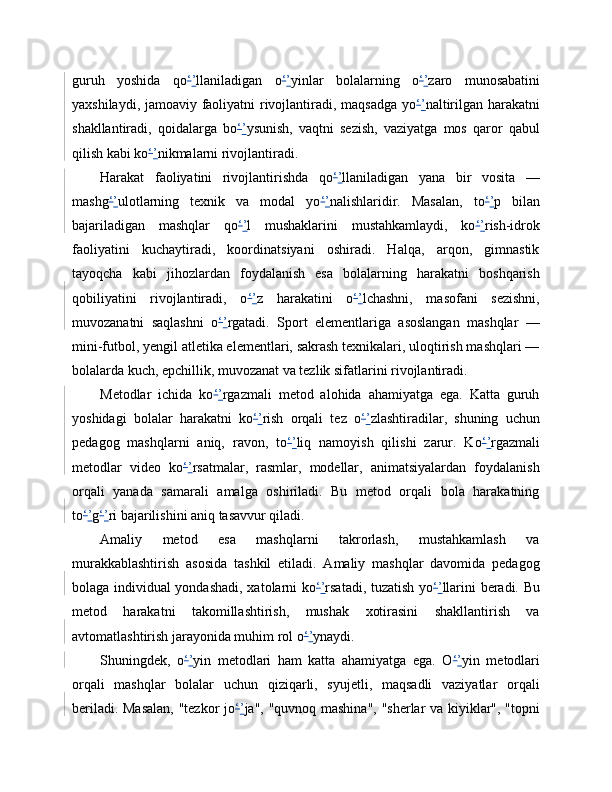 guruh   yoshida   qo ‘ ’ llaniladigan   o ‘ ’ yinlar   bolalarning   o ‘ ’ zaro   munosabatini
yaxshilaydi, jamoaviy faoliyatni rivojlantiradi, maqsadga yo ‘ ’ naltirilgan harakatni
shakllantiradi,   qoidalarga   bo ‘ ’ ysunish,   vaqtni   sezish,   vaziyatga   mos   qaror   qabul
qilish kabi ko ‘ ’ nikmalarni rivojlantiradi.
Harakat   faoliyatini   rivojlantirishda   qo ‘ ’ llaniladigan   yana   bir   vosita   —
mashg ‘ ’ ulotlarning   texnik   va   modal   yo ‘ ’ nalishlaridir.   Masalan,   to ‘ ’ p   bilan
bajariladigan   mashqlar   qo ‘ ’ l   mushaklarini   mustahkamlaydi,   ko ‘ ’ rish-idrok
faoliyatini   kuchaytiradi,   koordinatsiyani   oshiradi.   Halqa,   arqon,   gimnastik
tayoqcha   kabi   jihozlardan   foydalanish   esa   bolalarning   harakatni   boshqarish
qobiliyatini   rivojlantiradi,   o ‘ ’ z   harakatini   o ‘ ’ lchashni,   masofani   sezishni,
muvozanatni   saqlashni   o ‘ ’ rgatadi.   Sport   elementlariga   asoslangan   mashqlar   —
mini-futbol, yengil atletika elementlari, sakrash texnikalari, uloqtirish mashqlari —
bolalarda kuch, epchillik, muvozanat va tezlik sifatlarini rivojlantiradi.
Metodlar   ichida   ko ‘ ’ rgazmali   metod   alohida   ahamiyatga   ega.   Katta   guruh
yoshidagi   bolalar   harakatni   ko ‘ ’ rish   orqali   tez   o ‘ ’ zlashtiradilar,   shuning   uchun
pedagog   mashqlarni   aniq,   ravon,   to ‘ ’ liq   namoyish   qilishi   zarur.   Ko ‘ ’ rgazmali
metodlar   video   ko ‘ ’ rsatmalar,   rasmlar,   modellar,   animatsiyalardan   foydalanish
orqali   yanada   samarali   amalga   oshiriladi.   Bu   metod   orqali   bola   harakatning
to ‘ ’ g ‘ ’ ri bajarilishini aniq tasavvur qiladi.
Amaliy   metod   esa   mashqlarni   takrorlash,   mustahkamlash   va
murakkablashtirish   asosida   tashkil   etiladi.   Amaliy   mashqlar   davomida   pedagog
bolaga individual yondashadi, xatolarni ko ‘ ’ rsatadi, tuzatish yo ‘ ’ llarini beradi. Bu
metod   harakatni   takomillashtirish,   mushak   xotirasini   shakllantirish   va
avtomatlashtirish jarayonida muhim rol o ‘ ’ ynaydi.
Shuningdek,   o ‘ ’ yin   metodlari   ham   katta   ahamiyatga   ega.   O ‘ ’ yin   metodlari
orqali   mashqlar   bolalar   uchun   qiziqarli,   syujetli,   maqsadli   vaziyatlar   orqali
beriladi. Masalan, "tezkor jo ‘ ’ ja", "quvnoq mashina", "sherlar va kiyiklar", "topni 