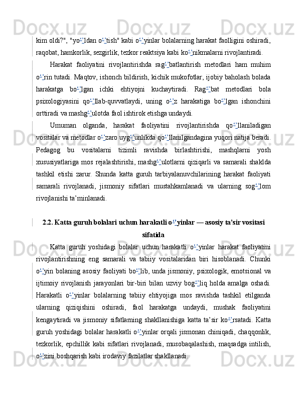 kim oldi?", "yo ‘ ’ ldan o ‘ ’ tish" kabi o ‘ ’ yinlar bolalarning harakat faolligini oshiradi,
raqobat, hamkorlik, sezgirlik, tezkor reaktsiya kabi ko ‘ ’ nikmalarni rivojlantiradi.
Harakat   faoliyatini   rivojlantirishda   rag ‘ ’ batlantirish   metodlari   ham   muhim
o ‘ ’ rin tutadi. Maqtov, ishonch bildirish, kichik mukofotlar, ijobiy baholash bolada
harakatga   bo ‘ ’ lgan   ichki   ehtiyojni   kuchaytiradi.   Rag ‘ ’ bat   metodlari   bola
psixologiyasini   qo ‘ ’ llab-quvvatlaydi,   uning   o ‘ ’ z   harakatiga   bo ‘ ’ lgan   ishonchini
orttiradi va mashg ‘ ’ ulotda faol ishtirok etishga undaydi.
Umuman   olganda,   harakat   faoliyatini   rivojlantirishda   qo ‘ ’ llaniladigan
vositalar va metodlar o ‘ ’ zaro uyg ‘ ’ unlikda qo ‘ ’ llanilgandagina yuqori natija beradi.
Pedagog   bu   vositalarni   tizimli   ravishda   birlashtirishi,   mashqlarni   yosh
xususiyatlariga   mos   rejalashtirishi,   mashg ‘ ’ ulotlarni   qiziqarli   va   samarali   shaklda
tashkil   etishi   zarur.   Shunda   katta   guruh   tarbiyalanuvchilarining   harakat   faoliyati
samarali   rivojlanadi,   jismoniy   sifatlari   mustahkamlanadi   va   ularning   sog ‘ ’ lom
rivojlanishi ta’minlanadi.
2.2. Katta guruh bolalari uchun harakatli o ‘ ’ yinlar — asosiy ta’sir vositasi
sifatida
Katta   guruh   yoshidagi   bolalar   uchun   harakatli   o ‘ ’ yinlar   harakat   faoliyatini
rivojlantirishning   eng   samarali   va   tabiiy   vositalaridan   biri   hisoblanadi.   Chunki
o ‘ ’ yin bolaning  asosiy  faoliyati  bo ‘ ’ lib, unda  jismoniy, psixologik,  emotsional  va
ijtimoiy   rivojlanish   jarayonlari   bir-biri   bilan   uzviy   bog ‘ ’ liq   holda   amalga   oshadi.
Harakatli   o ‘ ’ yinlar   bolalarning   tabiiy   ehtiyojiga   mos   ravishda   tashkil   etilganda
ularning   qiziqishini   oshiradi,   faol   harakatga   undaydi,   mushak   faoliyatini
kengaytiradi   va   jismoniy   sifatlarning   shakllanishiga   katta   ta’sir   ko ‘ ’ rsatadi.   Katta
guruh yoshidagi  bolalar harakatli o ‘ ’ yinlar  orqali  jismonan chiniqadi, chaqqonlik,
tezkorlik,   epchillik   kabi   sifatlari   rivojlanadi,   musobaqalashish,   maqsadga   intilish,
o ‘ ’ zini boshqarish kabi irodaviy fazilatlar shakllanadi. 