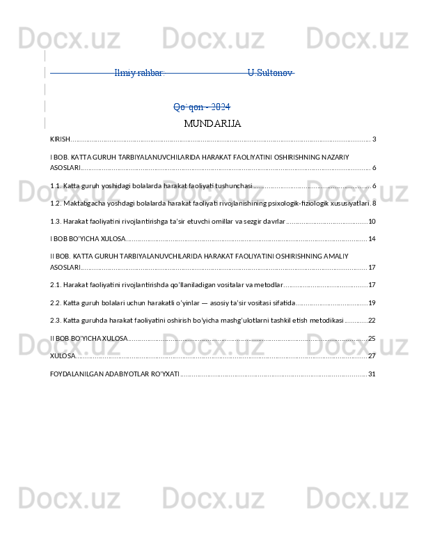                            Ilmiy rahbar:                                   U.Sultonov  
Qo`qon - 2024
MUNDARIJA 
KIRISH .......................................................................................................................................................... 3
I BOB. KATTA GURUH TARBIYALANUVCHILARIDA HARAKAT FAOLIYATINI OSHIRISHNING NAZARIY 
ASOSLARI ..................................................................................................................................................... 6
1.1. Katta guruh yoshidagi bolalarda harakat faoliyati tushunchasi ............................................................. 6
1.2. Maktabgacha yoshdagi bolalarda harakat faoliyati rivojlanishining psixologik-fiziologik xususiyatlari . 8
1.3. Harakat faoliyatini rivojlantirishga ta’sir etuvchi omillar va sezgir davrlar .......................................... 10
I BOB BO’YICHA XULOSA ............................................................................................................................ 14
II BOB. KATTA GURUH TARBIYALANUVCHILARIDA HARAKAT FAOLIYATINI OSHIRISHNING AMALIY 
ASOSLARI ................................................................................................................................................... 17
2.1. Harakat faoliyatini rivojlantirishda qo’llaniladigan vositalar va metodlar ........................................... 17
2.2. Katta guruh bolalari uchun harakatli o’yinlar — asosiy ta’sir vositasi sifatida ..................................... 19
2.3. Katta guruhda harakat faoliyatini oshirish bo’yicha mashg’ulotlarni tashkil etish metodikasi ............ 22
II BOB BO’YICHA XULOSA ........................................................................................................................... 25
XULOSA ...................................................................................................................................................... 27
FOYDALANILGAN ADABIYOTLAR RO’YXATI ................................................................................................ 31 