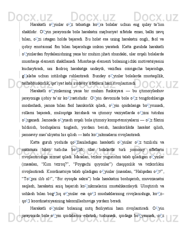 Harakatli   o ‘ ’ yinlar   o ‘ ’ z   tabiatiga   ko ‘ ’ ra   bolalar   uchun   eng   qulay   ta’lim
shaklidir.   O ‘ ’ yin   jarayonida   bola   harakatni   majburiyat   sifatida   emas,   balki   zavq
bilan,   o ‘ ’ zi   istagan   holda   bajaradi.   Bu   holat   esa   uning   harakatni   ongli,   faol   va
ijobiy   emotsional   fon   bilan   bajarishiga   imkon   yaratadi.   Katta   guruhda   harakatli
o ‘ ’ yinlardan foydalanishning yana bir muhim jihati shundaki, ular orqali bolalarda
musobaqa elementi shakllanadi. Musobaqa elementi bolaning ichki motivatsiyasini
kuchaytiradi,   uni   faolroq   harakatga   undaydi,   vazifani   oxirigacha   bajarishga,
g ‘ ’ alaba   uchun   intilishga   ruhlantiradi.   Bunday   o ‘ ’ yinlar   bolalarda   mustaqillik,
tashabbuskorlik, qat’iyat kabi irodaviy sifatlarni ham rivojlantiradi.
Harakatli   o ‘ ’ yinlarning   yana   bir   muhim   funksiyasi   —   bu   ijtimoiylashuv
jarayoniga   ijobiy   ta’sir   ko ‘ ’ rsatishidir.   O ‘ ’ yin   davomida   bola   o ‘ ’ z   tengdoshlariga
moslashadi,   jamoa   bilan   faol   hamkorlik   qiladi,   o ‘ ’ yin   qoidalariga   bo ‘ ’ ysunadi,
rollarni   bajaradi,   muloqotga   kirishadi   va   ijtimoiy   vaziyatlarda   o ‘ ’ zini   tutishni
o ‘ ’ rganadi. Jamoada o ‘ ’ ynash orqali bola ijtimoiy kompetensiyalarni — o ‘ ’ z fikrini
bildirish,   boshqalarni   tinglash,   yordam   berish,   hamkorlikda   harakat   qilish,
jamoaviy mas’uliyatni his qilish — kabi ko ‘ ’ nikmalarni rivojlantiradi.
Katta   guruh   yoshida   qo ‘ ’ llaniladigan   harakatli   o ‘ ’ yinlar   o ‘ ’ z   tuzilishi   va
mazmuni   bilan   turlicha   bo ‘ ’ lib,   ular   bolalarda   turli   jismoniy   sifatlarni
rivojlantirishga xizmat qiladi. Masalan, tezkor yugurishni talab qiladigan o ‘ ’ yinlar
(masalan,   “Kim   tezroq?”,   “Poygachi   quyonlar”)   chaqqonlik   va   tezkorlikni
rivojlantiradi.  Koordinatsiya   talab   qiladigan  o ‘ ’ yinlar   (masalan,   “Halqadan   o ‘ ’ t!”,
“To ‘ ’ pni   ilib   ol!”,   “Bir   oyoqda   sakra”)   bola   harakatini   boshqarish,   muvozanatni
saqlash,   harakatni   aniq   bajarish   ko ‘ ’ nikmalarini   mustahkamlaydi.   Uloqtirish   va
ushlash   bilan   bog ‘ ’ liq   o ‘ ’ yinlar   esa   qo ‘ ’ l   mushaklarining   rivojlanishiga,   ko ‘ ’ z–
qo ‘ ’ l koordinatsiyasining takomillashuviga yordam beradi.
Harakatli   o ‘ ’ yinlar   bolaning   nutq   faoliyatini   ham   rivojlantiradi.   O ‘ ’ yin
jarayonida   bola   o ‘ ’ yin   qoidalarini   eshitadi,   tushunadi,   qoidaga   bo ‘ ’ ysunadi,   o ‘ ’ z 