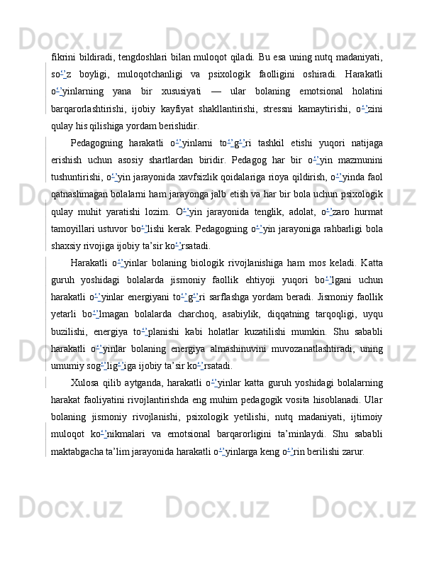 fikrini bildiradi, tengdoshlari bilan muloqot qiladi. Bu esa uning nutq madaniyati,
so ‘ ’ z   boyligi,   muloqotchanligi   va   psixologik   faolligini   oshiradi.   Harakatli
o ‘ ’ yinlarning   yana   bir   xususiyati   —   ular   bolaning   emotsional   holatini
barqarorlashtirishi,   ijobiy   kayfiyat   shakllantirishi,   stressni   kamaytirishi,   o ‘ ’ zini
qulay his qilishiga yordam berishidir.
Pedagogning   harakatli   o ‘ ’ yinlarni   to ‘ ’ g ‘ ’ ri   tashkil   etishi   yuqori   natijaga
erishish   uchun   asosiy   shartlardan   biridir.   Pedagog   har   bir   o ‘ ’ yin   mazmunini
tushuntirishi, o ‘ ’ yin jarayonida xavfsizlik qoidalariga rioya qildirish, o ‘ ’ yinda faol
qatnashmagan bolalarni ham jarayonga jalb etish va har bir bola uchun psixologik
qulay   muhit   yaratishi   lozim.   O ‘ ’ yin   jarayonida   tenglik,   adolat,   o ‘ ’ zaro   hurmat
tamoyillari ustuvor bo ‘ ’ lishi kerak. Pedagogning o ‘ ’ yin jarayoniga rahbarligi bola
shaxsiy rivojiga ijobiy ta’sir ko ‘ ’ rsatadi.
Harakatli   o ‘ ’ yinlar   bolaning   biologik   rivojlanishiga   ham   mos   keladi.   Katta
guruh   yoshidagi   bolalarda   jismoniy   faollik   ehtiyoji   yuqori   bo ‘ ’ lgani   uchun
harakatli   o ‘ ’ yinlar   energiyani   to ‘ ’ g ‘ ’ ri   sarflashga   yordam   beradi.   Jismoniy   faollik
yetarli   bo ‘ ’ lmagan   bolalarda   charchoq,   asabiylik,   diqqatning   tarqoqligi,   uyqu
buzilishi,   energiya   to ‘ ’ planishi   kabi   holatlar   kuzatilishi   mumkin.   Shu   sababli
harakatli   o ‘ ’ yinlar   bolaning   energiya   almashinuvini   muvozanatlashtiradi,   uning
umumiy sog ‘ ’ lig ‘ ’ iga ijobiy ta’sir ko ‘ ’ rsatadi.
Xulosa   qilib   aytganda,   harakatli   o ‘ ’ yinlar   katta   guruh   yoshidagi   bolalarning
harakat faoliyatini rivojlantirishda eng muhim pedagogik vosita hisoblanadi. Ular
bolaning   jismoniy   rivojlanishi,   psixologik   yetilishi,   nutq   madaniyati,   ijtimoiy
muloqot   ko ‘ ’ nikmalari   va   emotsional   barqarorligini   ta’minlaydi.   Shu   sababli
maktabgacha ta’lim jarayonida harakatli o ‘ ’ yinlarga keng o ‘ ’ rin berilishi zarur. 