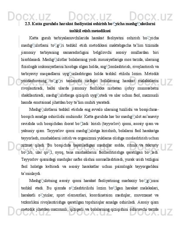 2.3. Katta guruhda harakat faoliyatini oshirish bo ‘ ’ yicha mashg ‘ ’ ulotlarni
tashkil etish metodikasi
Katta   guruh   tarbiyalanuvchilarida   harakat   faoliyatini   oshirish   bo ‘ ’ yicha
mashg ‘ ’ ulotlarni   to ‘ ’ g ‘ ’ ri   tashkil   etish   metodikasi   maktabgacha   ta’lim   tizimida
jismoniy   tarbiyaning   samaradorligini   belgilovchi   asosiy   omillardan   biri
hisoblanadi. Mashg ‘ ’ ulotlar bolalarning yosh xususiyatlariga mos tarzda, ularning
fiziologik imkoniyatlarini hisobga olgan holda, sog ‘ ’ lomlashtirish, rivojlantirish va
tarbiyaviy   maqsadlarni   uyg ‘ ’ unlashtirgan   holda   tashkil   etilishi   lozim.   Metodik
yondashuvning   to ‘ ’ g ‘ ’ ri   tanlanishi   nafaqat   bolalarning   harakat   malakalarini
rivojlantiradi,   balki   ularda   jismoniy   faollikka   nisbatan   ijobiy   munosabatni
shakllantiradi, mashg ‘ ’ ulotlarga  qiziqish  uyg ‘ ’ otadi  va  ular  uchun  faol,  mazmunli
hamda emotsional jihatdan boy ta’lim muhiti yaratadi.
Mashg ‘ ’ ulotlarni  tashkil   etishda  eng  avvalo   ularning  tuzilishi   va  bosqichma-
bosqich amalga oshirilishi muhimdir. Katta guruhda har bir mashg ‘ ’ ulot an’anaviy
ravishda   uch  bosqichdan   iborat   bo ‘ ’ ladi:   kirish   (tayyorlov)   qismi,   asosiy   qism   va
yakuniy   qism.   Tayyorlov   qismi   mashg ‘ ’ ulotga   kirishish,   bolalarni   faol   harakatga
tayyorlash, mushaklarni isitish va organizmni yuklama olishga moslashtirish uchun
xizmat   qiladi.   Bu   bosqichda   bajariladigan   mashqlar   sodda,   ritmik   va   takroriy
bo ‘ ’ lib,   ular   qo ‘ ’ l,   oyoq,   tana   mushaklarini   faollashtirishga   qaratilgan   bo ‘ ’ ladi.
Tayyorlov qismidagi mashqlar nafas olishni normallashtiradi, yurak urish tezligini
faol   holatga   keltiradi   va   asosiy   harakatlar   uchun   psixologik   tayyorgarlikni
ta’minlaydi.
Mashg ‘ ’ ulotning   asosiy   qismi   harakat   faoliyatining   markaziy   bo ‘ ’ g ‘ ’ inini
tashkil   etadi.   Bu   qismda   o ‘ ’ zlashtirilishi   lozim   bo ‘ ’ lgan   harakat   malakalari,
harakatli   o ‘ ’ yinlar,   sport   elementlari,   koordinatsion   mashqlar,   muvozanat   va
tezkorlikni   rivojlantirishga   qaratilgan   topshiriqlar   amalga   oshiriladi.   Asosiy   qism
metodik   jihatdan   mazmunli,   qiziqarli   va   bolalarning   qiziqishini   oshiruvchi   tarzda 