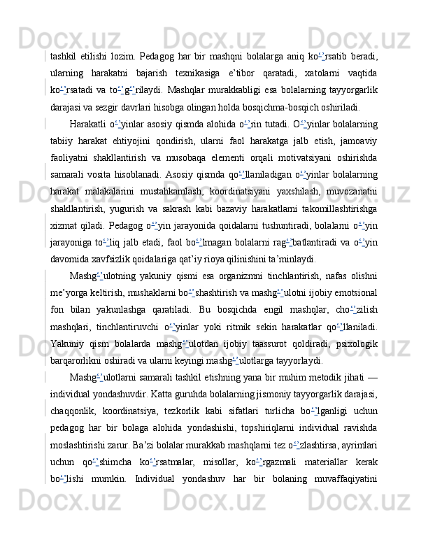 tashkil   etilishi   lozim.   Pedagog   har   bir   mashqni   bolalarga   aniq   ko ‘ ’ rsatib   beradi,
ularning   harakatni   bajarish   texnikasiga   e’tibor   qaratadi,   xatolarni   vaqtida
ko ‘ ’ rsatadi   va   to ‘ ’ g ‘ ’ rilaydi.   Mashqlar   murakkabligi   esa   bolalarning   tayyorgarlik
darajasi va sezgir davrlari hisobga olingan holda bosqichma-bosqich oshiriladi.
Harakatli  o ‘ ’ yinlar  asosiy  qismda  alohida o ‘ ’ rin tutadi. O ‘ ’ yinlar  bolalarning
tabiiy   harakat   ehtiyojini   qondirish,   ularni   faol   harakatga   jalb   etish,   jamoaviy
faoliyatni   shakllantirish   va   musobaqa   elementi   orqali   motivatsiyani   oshirishda
samarali   vosita   hisoblanadi.   Asosiy   qismda   qo ‘ ’ llaniladigan   o ‘ ’ yinlar   bolalarning
harakat   malakalarini   mustahkamlash,   koordinatsiyani   yaxshilash,   muvozanatni
shakllantirish,   yugurish   va   sakrash   kabi   bazaviy   harakatlarni   takomillashtirishga
xizmat   qiladi.   Pedagog   o ‘ ’ yin   jarayonida   qoidalarni   tushuntiradi,   bolalarni   o ‘ ’ yin
jarayoniga   to ‘ ’ liq   jalb   etadi,   faol   bo ‘ ’ lmagan   bolalarni   rag ‘ ’ batlantiradi   va   o ‘ ’ yin
davomida xavfsizlik qoidalariga qat’iy rioya qilinishini ta’minlaydi.
Mashg ‘ ’ ulotning   yakuniy   qismi   esa   organizmni   tinchlantirish,   nafas   olishni
me’yorga keltirish, mushaklarni bo ‘ ’ shashtirish va mashg ‘ ’ ulotni ijobiy emotsional
fon   bilan   yakunlashga   qaratiladi.   Bu   bosqichda   engil   mashqlar,   cho ‘ ’ zilish
mashqlari,   tinchlantiruvchi   o ‘ ’ yinlar   yoki   ritmik   sekin   harakatlar   qo ‘ ’ llaniladi.
Yakuniy   qism   bolalarda   mashg ‘ ’ ulotdan   ijobiy   taassurot   qoldiradi,   psixologik
barqarorlikni oshiradi va ularni keyingi mashg ‘ ’ ulotlarga tayyorlaydi.
Mashg ‘ ’ ulotlarni samarali tashkil etishning yana bir muhim metodik jihati —
individual yondashuvdir. Katta guruhda bolalarning jismoniy tayyorgarlik darajasi,
chaqqonlik,   koordinatsiya,   tezkorlik   kabi   sifatlari   turlicha   bo ‘ ’ lganligi   uchun
pedagog   har   bir   bolaga   alohida   yondashishi,   topshiriqlarni   individual   ravishda
moslashtirishi zarur. Ba’zi bolalar murakkab mashqlarni tez o ‘ ’ zlashtirsa, ayrimlari
uchun   qo ‘ ’ shimcha   ko ‘ ’ rsatmalar,   misollar,   ko ‘ ’ rgazmali   materiallar   kerak
bo ‘ ’ lishi   mumkin.   Individual   yondashuv   har   bir   bolaning   muvaffaqiyatini 