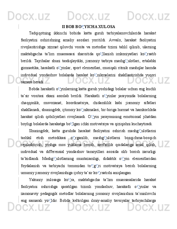 II BOB BO ‘ ’ YICHA XULOSA
Tadqiqotning   ikkinchi   bobida   katta   guruh   tarbiyalanuvchilarida   harakat
faoliyatini   oshirishning   amaliy   asoslari   yoritildi.   Avvalo,   harakat   faoliyatini
rivojlantirishga   xizmat   qiluvchi   vosita   va   metodlar   tizimi   tahlil   qilinib,   ularning
maktabgacha   ta’lim   muassasasi   sharoitida   qo ‘ ’ llanish   imkoniyatlari   ko ‘ ’ rsatib
berildi.   Tajribalar   shuni   tasdiqlaydiki,   jismoniy   tarbiya   mashg ‘ ’ ulotlari,   ertalabki
gimnastika, harakatli o ‘ ’ yinlar, sport elementlari, musiqali ritmik mashqlar hamda
individual   yondashuv   bolalarda   harakat   ko ‘ ’ nikmalarini   shakllantirishda   yuqori
samara beradi.
Bobda harakatli o ‘ ’ yinlarning katta guruh yoshidagi bolalar uchun eng kuchli
ta’sir   vositasi   ekani   asoslab   berildi.   Harakatli   o ‘ ’ yinlar   jarayonida   bolalarning
chaqqonlik,   muvozanat,   koordinatsiya,   chidamlilik   kabi   jismoniy   sifatlari
shakllanadi, shuningdek, ijtimoiy ko ‘ ’ nikmalari, bir-biriga hurmat va hamkorlikda
harakat   qilish   qobiliyatlari   rivojlanadi.   O ‘ ’ yin   jarayonining   emotsional   jihatdan
boyligi bolalarda harakatga bo ‘ ’ lgan ichki motivatsiya va qiziqishni kuchaytiradi.
Shuningdek,   katta   guruhda   harakat   faoliyatini   oshirish   mashg ‘ ’ ulotlarini
tashkil   etish   metodikasi   o ‘ ’ rganilib,   mashg ‘ ’ ulotlarni   bosqichma-bosqich
rejalashtirish,   yoshga   mos   yuklama   berish,   xavfsizlik   qoidalariga   amal   qilish,
individual   va   differensial   yondashuv   tamoyillari   asosida   olib   borish   zarurligi
ta’kidlandi.   Mashg ‘ ’ ulotlarning   muntazamligi,   didaktik   o ‘ ’ yin   elementlaridan
foydalanish   va   tarbiyachi   tomonidan   to ‘ ’ g ‘ ’ ri   motivatsiya   berish   bolalarning
umumiy jismoniy rivojlanishiga ijobiy ta’sir ko ‘ ’ rsatishi aniqlangan.
Yakuniy   xulosaga   ko ‘ ’ ra,   maktabgacha   ta’lim   muassasalarida   harakat
faoliyatini   oshirishga   qaratilgan   tizimli   yondashuv,   harakatli   o ‘ ’ yinlar   va
zamonaviy   pedagogik   metodlar   bolalarning   jismoniy   rivojlanishini   ta’minlovchi
eng   samarali   yo ‘ ’ ldir.   Bobda   keltirilgan   ilmiy-amaliy   tavsiyalar   tarbiyachilarga 