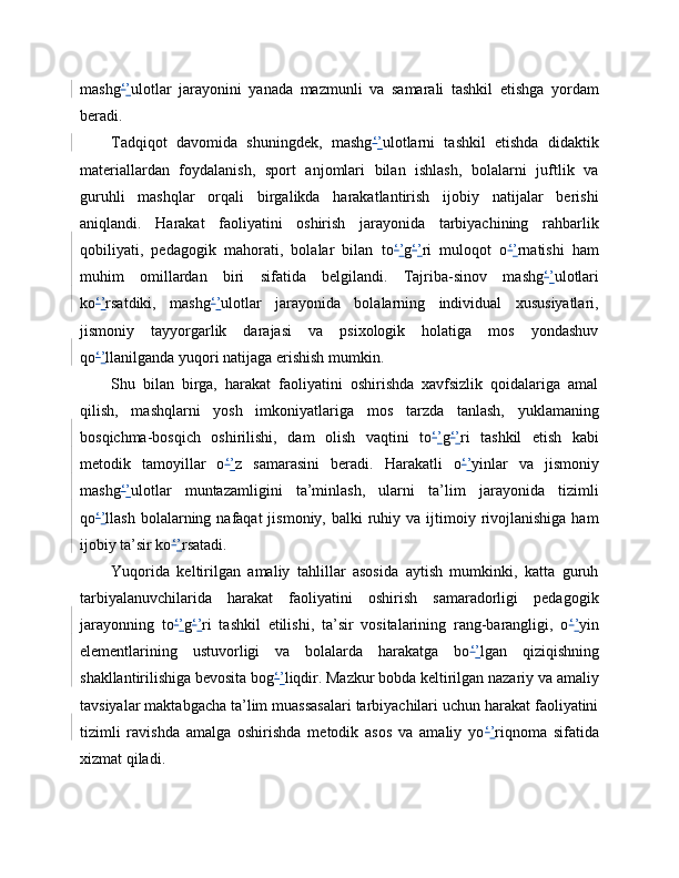 mashg ‘ ’ ulotlar   jarayonini   yanada   mazmunli   va   samarali   tashkil   etishga   yordam
beradi.
Tadqiqot   davomida   shuningdek,   mashg ‘ ’ ulotlarni   tashkil   etishda   didaktik
materiallardan   foydalanish,   sport   anjomlari   bilan   ishlash,   bolalarni   juftlik   va
guruhli   mashqlar   orqali   birgalikda   harakatlantirish   ijobiy   natijalar   berishi
aniqlandi.   Harakat   faoliyatini   oshirish   jarayonida   tarbiyachining   rahbarlik
qobiliyati,   pedagogik   mahorati,   bolalar   bilan   to ‘ ’ g ‘ ’ ri   muloqot   o ‘ ’ rnatishi   ham
muhim   omillardan   biri   sifatida   belgilandi.   Tajriba-sinov   mashg ‘ ’ ulotlari
ko ‘ ’ rsatdiki,   mashg ‘ ’ ulotlar   jarayonida   bolalarning   individual   xususiyatlari,
jismoniy   tayyorgarlik   darajasi   va   psixologik   holatiga   mos   yondashuv
qo ‘ ’ llanilganda yuqori natijaga erishish mumkin.
Shu   bilan   birga,   harakat   faoliyatini   oshirishda   xavfsizlik   qoidalariga   amal
qilish,   mashqlarni   yosh   imkoniyatlariga   mos   tarzda   tanlash,   yuklamaning
bosqichma-bosqich   oshirilishi,   dam   olish   vaqtini   to ‘ ’ g ‘ ’ ri   tashkil   etish   kabi
metodik   tamoyillar   o ‘ ’ z   samarasini   beradi.   Harakatli   o ‘ ’ yinlar   va   jismoniy
mashg ‘ ’ ulotlar   muntazamligini   ta’minlash,   ularni   ta’lim   jarayonida   tizimli
qo ‘ ’ llash  bolalarning  nafaqat  jismoniy,  balki   ruhiy  va ijtimoiy rivojlanishiga  ham
ijobiy ta’sir ko ‘ ’ rsatadi.
Yuqorida   keltirilgan   amaliy   tahlillar   asosida   aytish   mumkinki,   katta   guruh
tarbiyalanuvchilarida   harakat   faoliyatini   oshirish   samaradorligi   pedagogik
jarayonning   to ‘ ’ g ‘ ’ ri   tashkil   etilishi,   ta’sir   vositalarining   rang-barangligi,   o ‘ ’ yin
elementlarining   ustuvorligi   va   bolalarda   harakatga   bo ‘ ’ lgan   qiziqishning
shakllantirilishiga bevosita bog ‘ ’ liqdir. Mazkur bobda keltirilgan nazariy va amaliy
tavsiyalar maktabgacha ta’lim muassasalari tarbiyachilari uchun harakat faoliyatini
tizimli   ravishda   amalga   oshirishda   metodik   asos   va   amaliy   yo ‘ ’ riqnoma   sifatida
xizmat qiladi. 