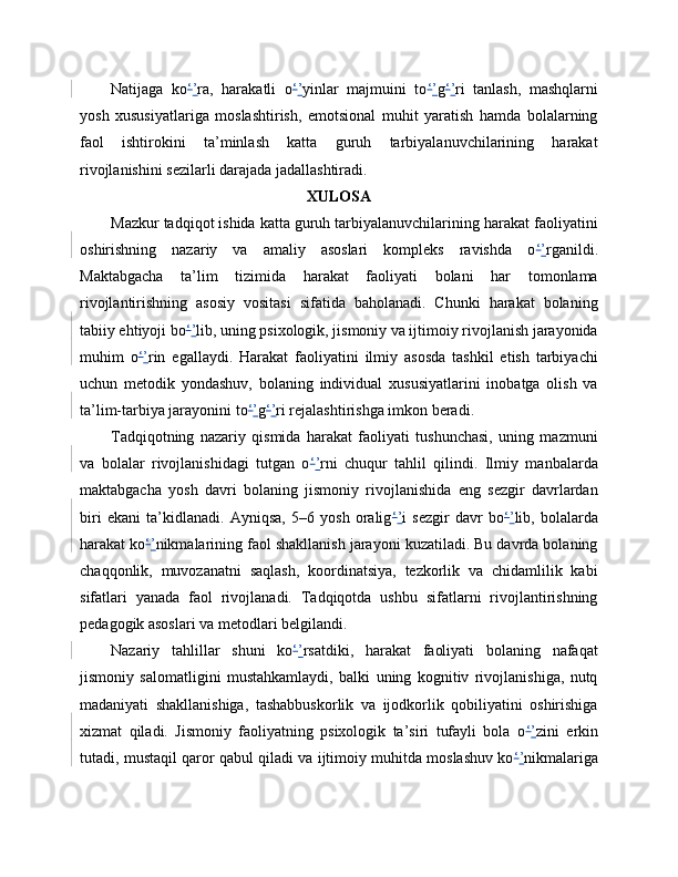 Natijaga   ko ‘ ’ ra,   harakatli   o ‘ ’ yinlar   majmuini   to ‘ ’ g ‘ ’ ri   tanlash,   mashqlarni
yosh   xususiyatlariga   moslashtirish,   emotsional   muhit   yaratish   hamda   bolalarning
faol   ishtirokini   ta’minlash   katta   guruh   tarbiyalanuvchilarining   harakat
rivojlanishini sezilarli darajada jadallashtiradi.
XULOSA
Mazkur tadqiqot ishida katta guruh tarbiyalanuvchilarining harakat faoliyatini
oshirishning   nazariy   va   amaliy   asoslari   kompleks   ravishda   o ‘ ’ rganildi.
Maktabgacha   ta’lim   tizimida   harakat   faoliyati   bolani   har   tomonlama
rivojlantirishning   asosiy   vositasi   sifatida   baholanadi.   Chunki   harakat   bolaning
tabiiy ehtiyoji bo ‘ ’ lib, uning psixologik, jismoniy va ijtimoiy rivojlanish jarayonida
muhim   o ‘ ’ rin   egallaydi.   Harakat   faoliyatini   ilmiy   asosda   tashkil   etish   tarbiyachi
uchun   metodik   yondashuv,   bolaning   individual   xususiyatlarini   inobatga   olish   va
ta’lim-tarbiya jarayonini to ‘ ’ g ‘ ’ ri rejalashtirishga imkon beradi.
Tadqiqotning   nazariy   qismida   harakat   faoliyati   tushunchasi,   uning   mazmuni
va   bolalar   rivojlanishidagi   tutgan   o ‘ ’ rni   chuqur   tahlil   qilindi.   Ilmiy   manbalarda
maktabgacha   yosh   davri   bolaning   jismoniy   rivojlanishida   eng   sezgir   davrlardan
biri   ekani   ta’kidlanadi.   Ayniqsa,   5–6   yosh   oralig ‘ ’ i   sezgir   davr   bo ‘ ’ lib,   bolalarda
harakat ko ‘ ’ nikmalarining faol shakllanish jarayoni kuzatiladi. Bu davrda bolaning
chaqqonlik,   muvozanatni   saqlash,   koordinatsiya,   tezkorlik   va   chidamlilik   kabi
sifatlari   yanada   faol   rivojlanadi.   Tadqiqotda   ushbu   sifatlarni   rivojlantirishning
pedagogik asoslari va metodlari belgilandi.
Nazariy   tahlillar   shuni   ko ‘ ’ rsatdiki,   harakat   faoliyati   bolaning   nafaqat
jismoniy   salomatligini   mustahkamlaydi,   balki   uning   kognitiv   rivojlanishiga,   nutq
madaniyati   shakllanishiga,   tashabbuskorlik   va   ijodkorlik   qobiliyatini   oshirishiga
xizmat   qiladi.   Jismoniy   faoliyatning   psixologik   ta’siri   tufayli   bola   o ‘ ’ zini   erkin
tutadi, mustaqil qaror qabul qiladi va ijtimoiy muhitda moslashuv ko ‘ ’ nikmalariga 