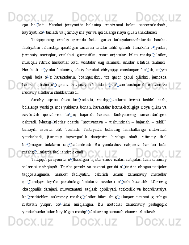 ega   bo ‘ ’ ladi.   Harakat   jarayonida   bolaning   emotsional   holati   barqarorlashadi,
kayfiyati ko ‘ ’ tariladi va ijtimoiy me’yor va qoidalarga rioya qilish shakllanadi.
Tadqiqotning   amaliy   qismida   katta   guruh   tarbiyalanuvchilarida   harakat
faoliyatini oshirishga qaratilgan samarali  usullar tahlil qilindi. Harakatli o ‘ ’ yinlar,
jismoniy   mashqlar,   ertalabki   gimnastika,   sport   anjomlari   bilan   mashg ‘ ’ ulotlar,
musiqali   ritmik   harakatlar   kabi   vositalar   eng   samarali   usullar   sifatida   tanlandi.
Harakatli   o ‘ ’ yinlar   bolaning   tabiiy   harakat   ehtiyojiga   asoslangan   bo ‘ ’ lib,   o ‘ ’ yin
orqali   bola   o ‘ ’ z   harakatlarini   boshqarishni,   tez   qaror   qabul   qilishni,   jamoada
harakat qilishni o ‘ ’ rganadi. Bu jarayon bolada o ‘ ’ z-o ‘ ’ zini boshqarish, intizom va
irodaviy sifatlarni shakllantiradi.
Amaliy   tajriba   shuni   ko ‘ ’ rsatdiki,   mashg ‘ ’ ulotlarni   tizimli   tashkil   etish,
bolalarga   yoshiga   mos   yuklama   berish,   harakatlar   ketma-ketligiga   rioya   qilish   va
xavfsizlik   qoidalarini   to ‘ ’ liq   bajarish   harakat   faoliyatining   samaradorligini
oshiradi.   Mashg ‘ ’ ulotlar   odatda   “motivatsiya   –   tushuntirish   –   bajarish   –   tahlil”
tamoyili   asosida   olib   boriladi.   Tarbiyachi   bolaning   harakatlariga   individual
yondashadi,   jismoniy   tayyorgarlik   darajasini   hisobga   oladi,   ijtimoiy   faol
bo ‘ ’ lmagan   bolalarni   rag ‘ ’ batlantiradi.   Bu   yondashuv   natijasida   har   bir   bola
mashg ‘ ’ ulotlarda faol ishtirok etadi.
Tadqiqot   jarayonida   o ‘ ’ tkazilgan   tajriba-sinov   ishlari   natijalari   ham   umumiy
xulosani   tasdiqlaydi.   Tajriba   guruhi   va   nazorat   guruhi   o ‘ ’ rtasida   olingan   natijalar
taqqoslanganda,   harakat   faoliyatini   oshirish   uchun   zamonaviy   metodlar
qo ‘ ’ llanilgan   tajriba   guruhidagi   bolalarda   sezilarli   o ‘ ’ sish   kuzatildi.   Ularning
chaqqonlik   darajasi,   muvozanatni   saqlash   qobiliyati,   tezkorlik   va   koordinatsiya
ko ‘ ’ rsatkichlari   an’anaviy   mashg ‘ ’ ulotlar   bilan   shug ‘ ’ ullangan   nazorat   guruhiga
nisbatan   yuqori   bo ‘ ’ lishi   aniqlangan.   Bu   metodlar   zamonaviy   pedagogik
yondashuvlar bilan boyitilgan mashg ‘ ’ ulotlarning samarali ekanini isbotlaydi. 