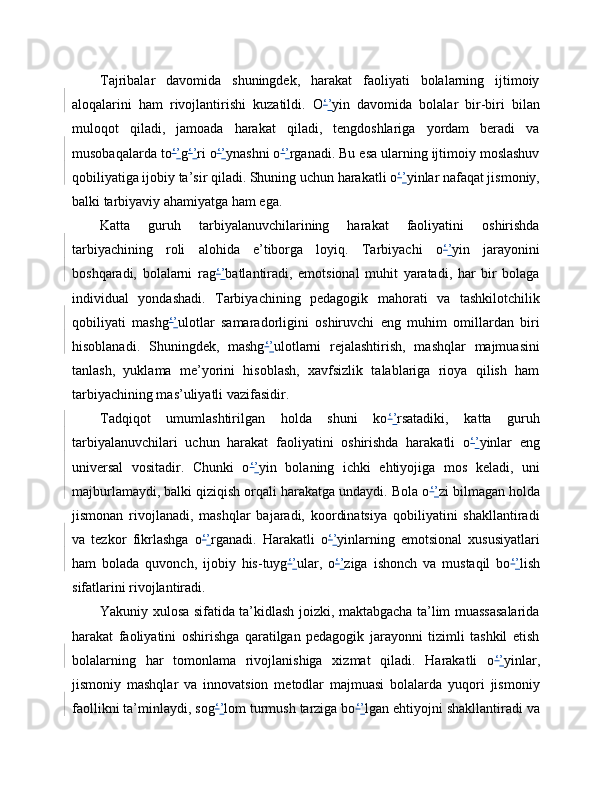Tajribalar   davomida   shuningdek,   harakat   faoliyati   bolalarning   ijtimoiy
aloqalarini   ham   rivojlantirishi   kuzatildi.   O ‘ ’ yin   davomida   bolalar   bir-biri   bilan
muloqot   qiladi,   jamoada   harakat   qiladi,   tengdoshlariga   yordam   beradi   va
musobaqalarda to ‘ ’ g ‘ ’ ri o ‘ ’ ynashni o ‘ ’ rganadi. Bu esa ularning ijtimoiy moslashuv
qobiliyatiga ijobiy ta’sir qiladi. Shuning uchun harakatli o ‘ ’ yinlar nafaqat jismoniy,
balki tarbiyaviy ahamiyatga ham ega.
Katta   guruh   tarbiyalanuvchilarining   harakat   faoliyatini   oshirishda
tarbiyachining   roli   alohida   e’tiborga   loyiq.   Tarbiyachi   o ‘ ’ yin   jarayonini
boshqaradi,   bolalarni   rag ‘ ’ batlantiradi,   emotsional   muhit   yaratadi,   har   bir   bolaga
individual   yondashadi.   Tarbiyachining   pedagogik   mahorati   va   tashkilotchilik
qobiliyati   mashg ‘ ’ ulotlar   samaradorligini   oshiruvchi   eng   muhim   omillardan   biri
hisoblanadi.   Shuningdek,   mashg ‘ ’ ulotlarni   rejalashtirish,   mashqlar   majmuasini
tanlash,   yuklama   me’yorini   hisoblash,   xavfsizlik   talablariga   rioya   qilish   ham
tarbiyachining mas’uliyatli vazifasidir.
Tadqiqot   umumlashtirilgan   holda   shuni   ko ‘ ’ rsatadiki,   katta   guruh
tarbiyalanuvchilari   uchun   harakat   faoliyatini   oshirishda   harakatli   o ‘ ’ yinlar   eng
universal   vositadir.   Chunki   o ‘ ’ yin   bolaning   ichki   ehtiyojiga   mos   keladi,   uni
majburlamaydi, balki qiziqish orqali harakatga undaydi. Bola o ‘ ’ zi bilmagan holda
jismonan   rivojlanadi,   mashqlar   bajaradi,   koordinatsiya   qobiliyatini   shakllantiradi
va   tezkor   fikrlashga   o ‘ ’ rganadi.   Harakatli   o ‘ ’ yinlarning   emotsional   xususiyatlari
ham   bolada   quvonch,   ijobiy   his-tuyg ‘ ’ ular,   o ‘ ’ ziga   ishonch   va   mustaqil   bo ‘ ’ lish
sifatlarini rivojlantiradi.
Yakuniy xulosa sifatida ta’kidlash joizki, maktabgacha ta’lim muassasalarida
harakat   faoliyatini   oshirishga   qaratilgan   pedagogik   jarayonni   tizimli   tashkil   etish
bolalarning   har   tomonlama   rivojlanishiga   xizmat   qiladi.   Harakatli   o ‘ ’ yinlar,
jismoniy   mashqlar   va   innovatsion   metodlar   majmuasi   bolalarda   yuqori   jismoniy
faollikni ta’minlaydi, sog ‘ ’ lom turmush tarziga bo ‘ ’ lgan ehtiyojni shakllantiradi va 