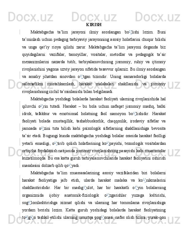 KIRISH
Maktabgacha   ta’lim   jarayoni   ilmiy   asoslangan   bo ‘ ’ lishi   lozim.   Buni
ta’minlash uchun pedagog tarbiyaviy jarayonning asosiy holatlarini chuqur bilishi
va   unga   qat’iy   rioya   qilishi   zarur.   Maktabgacha   ta’lim   jarayoni   deganda   biz
quyidagilarni:   vazifalar,   tamoyillar,   vositalar,   metodlar   va   pedagogik   ta’sir
mexanizmlarini   nazarda   tutib,   tarbiyalanuvchining   jismoniy,   ruhiy   va   ijtimoiy
rivojlanishini yagona uzviy jarayon sifatida tasavvur qilamiz. Bu ilmiy asoslangan
va   amaliy   jihatdan   sinovdan   o ‘ ’ tgan   tizimdir.   Uning   samaradorligi   bolalarda
salomatlikni   mustahkamlash,   harakat   malakalari   shakllanishi   va   jismoniy
rivojlanishning izchil ta’minlanishi bilan belgilanadi.
Maktabgacha yoshdagi bolalarda harakat faoliyati ularning rivojlanishida hal
qiluvchi   o ‘ ’ rin   tutadi.   Harakat   –   bu   bola   uchun   nafaqat   jismoniy   mashq,   balki
idrok,   tafakkur   va   emotsional   holatning   faol   namoyon   bo ‘ ’ lishidir.   Harakat
faoliyati   bolada   mustaqillik,   tashabbuskorlik,   chaqqonlik,   irodaviy   sifatlar   va
jamoada   o ‘ ’ zini   tuta   bilish   kabi   psixologik   sifatlarning   shakllanishiga   bevosita
ta’sir etadi. Bugungi kunda maktabgacha yoshdagi bolalar orasida harakat faolligi
yetarli   emasligi,   o ‘ ’ tirib   qolish   holatlarining   ko ‘ ’ payishi,   texnologik   vositalardan
ortiqcha foydalanish natijasida jismoniy rivojlanishning pasayishi kabi muammolar
kuzatilmoqda. Bu esa katta guruh tarbiyalanuvchilarida harakat faoliyatini oshirish
masalasini dolzarb qilib qo ‘ ’ yadi.
Maktabgacha   ta’lim   muassasalarining   asosiy   vazifalaridan   biri   bolalarni
harakat   faoliyatiga   jalb   etish,   ularda   harakat   malaka   va   ko ‘ ’ nikmalarini
shakllantirishdir.   Har   bir   mashg ‘ ’ ulot,   har   bir   harakatli   o ‘ ’ yin   bolalarning
organizmida   ijobiy   anatomik-fiziologik   o ‘ ’ zgarishlar   yuzaga   keltirishi,
sog ‘ ’ lomlashtirishga   xizmat   qilishi   va   ularning   har   tomonlama   rivojlanishiga
yordam   berishi   lozim.   Katta   guruh   yoshidagi   bolalarda   harakat   faoliyatining
to ‘ ’ g ‘ ’ ri tashkil etilishi ularning umurtqa pog ‘ ’ onasi, nafas olish tizimi, yurak-qon 