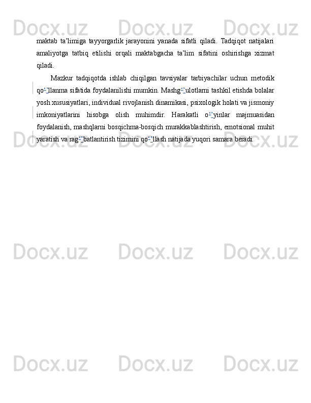 maktab   ta’limiga   tayyorgarlik   jarayonini   yanada   sifatli   qiladi.   Tadqiqot   natijalari
amaliyotga   tatbiq   etilishi   orqali   maktabgacha   ta’lim   sifatini   oshirishga   xizmat
qiladi.
Mazkur   tadqiqotda   ishlab   chiqilgan   tavsiyalar   tarbiyachilar   uchun   metodik
qo ‘ ’ llanma sifatida foydalanilishi mumkin. Mashg ‘ ’ ulotlarni tashkil etishda bolalar
yosh xususiyatlari, individual rivojlanish dinamikasi, psixologik holati va jismoniy
imkoniyatlarini   hisobga   olish   muhimdir.   Harakatli   o ‘ ’ yinlar   majmuasidan
foydalanish, mashqlarni bosqichma-bosqich murakkablashtirish, emotsional muhit
yaratish va rag ‘ ’ batlantirish tizimini qo ‘ ’ llash natijada yuqori samara beradi. 