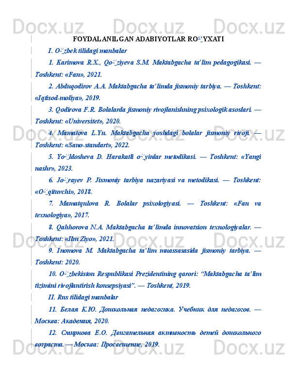 FOYDALANILGAN ADABIYOTLAR RO ‘ ’ YXATI
I. O ‘ ’ zbek tilidagi manbalar
1.   Karimova   R.X.,   Qo ‘ ’ ziyeva   S.M.   Maktabgacha   ta’lim   pedagogikasi.   —
Toshkent: «Fan», 2021.
2. Abduqodirov A.A. Maktabgacha ta’limda jismoniy tarbiya. — Toshkent:
«Iqtisod-moliya», 2019.
3. Qodirova F.R. Bolalarda jismoniy rivojlanishning psixologik asoslari. —
Toshkent: «Universitet», 2020.
4.   Mamatova   L.Yu.   Maktabgacha   yoshdagi   bolalar   jismoniy   rivoji.   —
Toshkent: «Sano-standart», 2022.
5.   Yo ‘ ’ ldosheva   D.   Harakatli   o ‘ ’ yinlar   metodikasi.   —   Toshkent:   «Yangi
nashr», 2023.
6.   Jo ‘ ’ rayev   P.   Jismoniy   tarbiya   nazariyasi   va   metodikasi.   —   Toshkent:
«O ‘ ’ qituvchi», 2018.
7.   Mamatqulova   R.   Bolalar   psixologiyasi.   —   Toshkent:   «Fan   va
texnologiya», 2017.
8.   Qahhorova   N.A.   Maktabgacha   ta’limda   innovatsion   texnologiyalar.   —
Toshkent: «Ilm Ziyo», 2021.
9.   Inomova   M.   Maktabgacha   ta’lim   muassasasida   jismoniy   tarbiya.   —
Toshkent: 2020.
10. O ‘ ’ zbekiston Respublikasi  Prezidentining qarori: “Maktabgacha ta’lim
tizimini rivojlantirish konsepsiyasi”. — Toshkent, 2019.
II. Rus tilidagi manbalar
11.   Белая   К . Ю .   Дошкольная   педагогика .   Учебник   для   педагогов.   —
Москва: Академия, 2020.
12.   Смирнова   Е.О.   Двигательная   активность   детей   дошкольного
возраста. — Москва: Просвещение, 2019. 