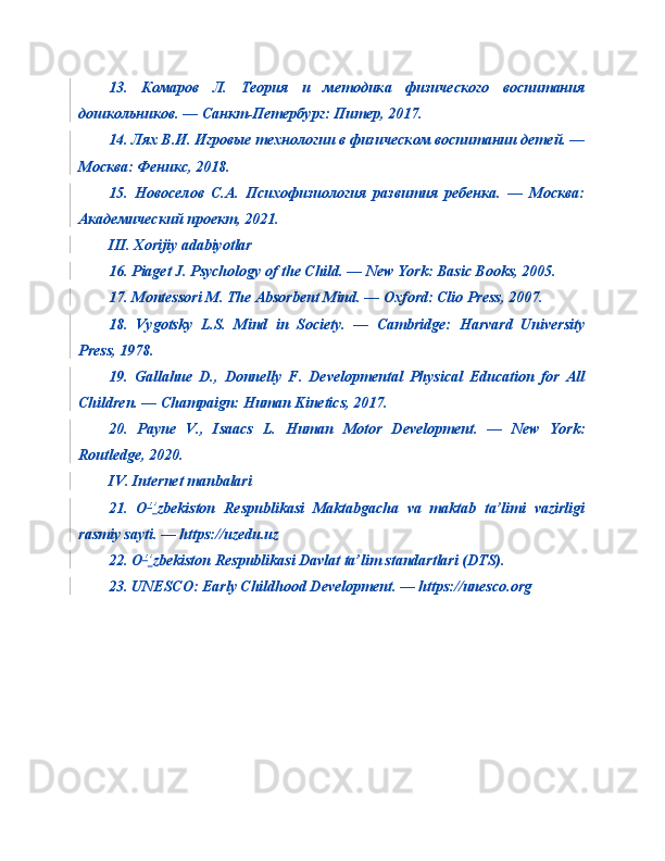 13.   Комаров   Л.   Теория   и   методика   физического   воспитания
дошкольников. — Санкт-Петербург: Питер, 2017.
14. Лях В.И. Игровые технологии в физическом воспитании детей. —
Москва: Феникс, 2018.
15.   Новоселов   С.А.   Психофизиология   развития   ребенка.   —   Москва:
Академический проект, 2021.
III. Xorijiy adabiyotlar
16. Piaget J. Psychology of the Child. — New York: Basic Books, 2005.
17. Montessori M. The Absorbent Mind. — Oxford: Clio Press, 2007.
18.   Vygotsky   L.S.   Mind   in   Society.   —   Cambridge:   Harvard   University
Press, 1978.
19.   Gallahue   D.,   Donnelly   F.   Developmental   Physical   Education   for   All
Children. — Champaign: Human Kinetics, 2017.
20.   Payne   V.,   Isaacs   L.   Human   Motor   Development.   —   New   York:
Routledge, 2020.
IV. Internet manbalari
21.   O ‘ ’ zbekiston   Respublikasi   Maktabgacha   va   maktab   ta’limi   vazirligi
rasmiy sayti. — https://uzedu.uz
22. O ‘ ’ zbekiston Respublikasi Davlat ta’lim standartlari (DTS).
23. UNESCO: Early Childhood Development. — https://unesco.org 