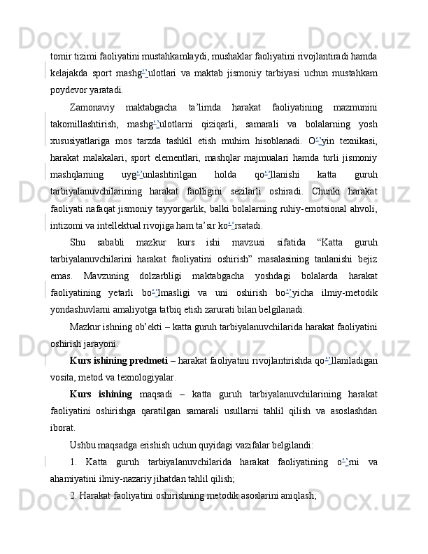 tomir tizimi faoliyatini mustahkamlaydi, mushaklar faoliyatini rivojlantiradi hamda
kelajakda   sport   mashg ‘ ’ ulotlari   va   maktab   jismoniy   tarbiyasi   uchun   mustahkam
poydevor yaratadi.
Zamonaviy   maktabgacha   ta’limda   harakat   faoliyatining   mazmunini
takomillashtirish,   mashg ‘ ’ ulotlarni   qiziqarli,   samarali   va   bolalarning   yosh
xususiyatlariga   mos   tarzda   tashkil   etish   muhim   hisoblanadi.   O ‘ ’ yin   texnikasi,
harakat   malakalari,   sport   elementlari,   mashqlar   majmualari   hamda   turli   jismoniy
mashqlarning   uyg ‘ ’ unlashtirilgan   holda   qo ‘ ’ llanishi   katta   guruh
tarbiyalanuvchilarining   harakat   faolligini   sezilarli   oshiradi.   Chunki   harakat
faoliyati nafaqat jismoniy tayyorgarlik, balki bolalarning ruhiy-emotsional ahvoli,
intizomi va intellektual rivojiga ham ta’sir ko ‘ ’ rsatadi.
Shu   sababli   mazkur   kurs   ishi   mavzusi   sifatida   “Katta   guruh
tarbiyalanuvchilarini   harakat   faoliyatini   oshirish”   masalasining   tanlanishi   bejiz
emas.   Mavzuning   dolzarbligi   maktabgacha   yoshdagi   bolalarda   harakat
faoliyatining   yetarli   bo ‘ ’ lmasligi   va   uni   oshirish   bo ‘ ’ yicha   ilmiy-metodik
yondashuvlarni amaliyotga tatbiq etish zarurati bilan belgilanadi.
Mazkur ishning ob’ekti – katta guruh tarbiyalanuvchilarida harakat faoliyatini
oshirish jarayoni.
Kurs ishining predmeti  – harakat faoliyatini rivojlantirishda qo ‘ ’ llaniladigan
vosita, metod va texnologiyalar.
Kurs   ishining   maqsadi   –   katta   guruh   tarbiyalanuvchilarining   harakat
faoliyatini   oshirishga   qaratilgan   samarali   usullarni   tahlil   qilish   va   asoslashdan
iborat.
Ushbu maqsadga erishish uchun quyidagi vazifalar belgilandi:
1.   Katta   guruh   tarbiyalanuvchilarida   harakat   faoliyatining   o ‘ ’ rni   va
ahamiyatini ilmiy-nazariy jihatdan tahlil qilish;
2. Harakat faoliyatini oshirishning metodik asoslarini aniqlash; 