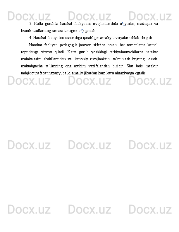 3.   Katta   guruhda   harakat   faoliyatini   rivojlantirishda   o ‘ ’ yinlar,   mashqlar   va
texnik usullarning samaradorligini o ‘ ’ rganish;
4. Harakat faoliyatini oshirishga qaratilgan amaliy tavsiyalar ishlab chiqish.
Harakat   faoliyati   pedagogik   jarayon   sifatida   bolani   har   tomonlama   kamol
toptirishga   xizmat   qiladi.   Katta   guruh   yoshidagi   tarbiyalanuvchilarda   harakat
malakalarini   shakllantirish   va   jismoniy   rivojlanishni   ta’minlash   bugungi   kunda
maktabgacha   ta’limning   eng   muhim   vazifalaridan   biridir.   Shu   bois   mazkur
tadqiqot nafaqat nazariy, balki amaliy jihatdan ham katta ahamiyatga egadir. 
