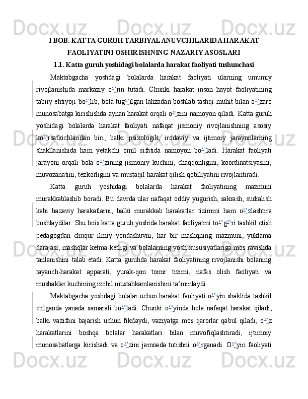 I BOB. KATTA GURUH TARBIYALANUVCHILARIDA HARAKAT
FAOLIYATINI OSHIRISHNING NAZARIY ASOSLARI
1.1. Katta guruh yoshidagi bolalarda harakat faoliyati tushunchasi
Maktabgacha   yoshdagi   bolalarda   harakat   faoliyati   ularning   umumiy
rivojlanishida   markaziy   o ‘ ’ rin   tutadi.   Chunki   harakat   inson   hayot   faoliyatining
tabiiy ehtiyoji bo ‘ ’ lib, bola tug ‘ ’ ilgan lahzadan boshlab tashqi muhit bilan o ‘ ’ zaro
munosabatga kirishishda aynan harakat orqali o ‘ ’ zini namoyon qiladi. Katta guruh
yoshidagi   bolalarda   harakat   faoliyati   nafaqat   jismoniy   rivojlanishning   asosiy
ko ‘ ’ rsatkichlaridan   biri,   balki   psixologik,   irodaviy   va   ijtimoiy   jarayonlarning
shakllanishida   ham   yetakchi   omil   sifatida   namoyon   bo ‘ ’ ladi.   Harakat   faoliyati
jarayoni   orqali   bola   o ‘ ’ zining   jismoniy   kuchini,   chaqqonligini,   koordinatsiyasini,
muvozanatini, tezkorligini va mustaqil harakat qilish qobiliyatini rivojlantiradi.
Katta   guruh   yoshidagi   bolalarda   harakat   faoliyatining   mazmuni
murakkablashib boradi. Bu davrda ular nafaqat oddiy yugurish, sakrash, sudralish
kabi   bazaviy   harakatlarni,   balki   murakkab   harakatlar   tizimini   ham   o ‘ ’ zlashtira
boshlaydilar. Shu bois katta guruh yoshida harakat faoliyatini to ‘ ’ g ‘ ’ ri tashkil etish
pedagogdan   chuqur   ilmiy   yondashuvni,   har   bir   mashqning   mazmuni,   yuklama
darajasi, mashqlar ketma-ketligi va bolalarning yosh xususiyatlariga mos ravishda
tanlanishini   talab   etadi.   Katta   guruhda   harakat   faoliyatining   rivojlanishi   bolaning
tayanch-harakat   apparati,   yurak-qon   tomir   tizimi,   nafas   olish   faoliyati   va
mushaklar kuchining izchil mustahkamlanishini ta’minlaydi.
Maktabgacha yoshdagi bolalar uchun harakat faoliyati o ‘ ’ yin shaklida tashkil
etilganda   yanada   samarali   bo ‘ ’ ladi.   Chunki   o ‘ ’ yinda   bola   nafaqat   harakat   qiladi,
balki   vazifani   bajarish   uchun   fikrlaydi,   vaziyatga   mos   qarorlar   qabul   qiladi,   o ‘ ’ z
harakatlarini   boshqa   bolalar   harakatlari   bilan   muvofiqlashtiradi,   ijtimoiy
munosabatlarga   kirishadi   va   o ‘ ’ zini   jamoada   tutishni   o ‘ ’ rganadi.   O ‘ ’ yin   faoliyati 
