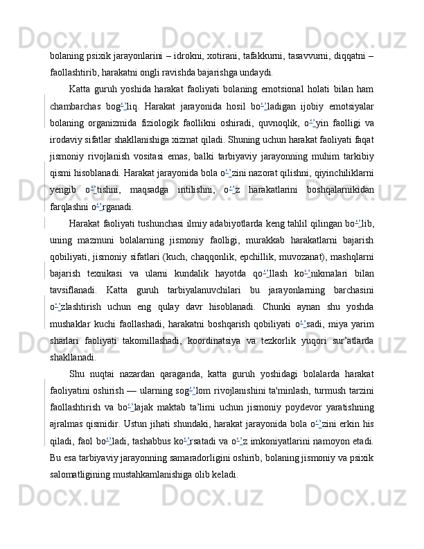 bolaning psixik jarayonlarini – idrokni, xotirani, tafakkurni, tasavvurni, diqqatni –
faollashtirib, harakatni ongli ravishda bajarishga undaydi.
Katta   guruh   yoshida   harakat   faoliyati   bolaning   emotsional   holati   bilan   ham
chambarchas   bog ‘ ’ liq.   Harakat   jarayonida   hosil   bo ‘ ’ ladigan   ijobiy   emotsiyalar
bolaning   organizmida   fiziologik   faollikni   oshiradi,   quvnoqlik,   o ‘ ’ yin   faolligi   va
irodaviy sifatlar shakllanishiga xizmat qiladi. Shuning uchun harakat faoliyati faqat
jismoniy   rivojlanish   vositasi   emas,   balki   tarbiyaviy   jarayonning   muhim   tarkibiy
qismi hisoblanadi. Harakat jarayonida bola o ‘ ’ zini nazorat qilishni, qiyinchiliklarni
yengib   o ‘ ’ tishni,   maqsadga   intilishni,   o ‘ ’ z   harakatlarini   boshqalarnikidan
farqlashni o ‘ ’ rganadi.
Harakat faoliyati tushunchasi ilmiy adabiyotlarda keng tahlil qilingan bo ‘ ’ lib,
uning   mazmuni   bolalarning   jismoniy   faolligi,   murakkab   harakatlarni   bajarish
qobiliyati, jismoniy sifatlari  (kuch, chaqqonlik, epchillik, muvozanat), mashqlarni
bajarish   texnikasi   va   ularni   kundalik   hayotda   qo ‘ ’ llash   ko ‘ ’ nikmalari   bilan
tavsiflanadi.   Katta   guruh   tarbiyalanuvchilari   bu   jarayonlarning   barchasini
o ‘ ’ zlashtirish   uchun   eng   qulay   davr   hisoblanadi.   Chunki   aynan   shu   yoshda
mushaklar   kuchi   faollashadi,   harakatni   boshqarish   qobiliyati   o ‘ ’ sadi,   miya   yarim
sharlari   faoliyati   takomillashadi,   koordinatsiya   va   tezkorlik   yuqori   sur’atlarda
shakllanadi.
Shu   nuqtai   nazardan   qaraganda,   katta   guruh   yoshidagi   bolalarda   harakat
faoliyatini oshirish — ularning sog ‘ ’ lom rivojlanishini  ta'minlash, turmush tarzini
faollashtirish   va   bo ‘ ’ lajak   maktab   ta’limi   uchun   jismoniy   poydevor   yaratishning
ajralmas qismidir. Ustun jihati shundaki, harakat jarayonida bola o ‘ ’ zini erkin his
qiladi, faol bo ‘ ’ ladi, tashabbus ko ‘ ’ rsatadi va o ‘ ’ z imkoniyatlarini namoyon etadi.
Bu esa tarbiyaviy jarayonning samaradorligini oshirib, bolaning jismoniy va psixik
salomatligining mustahkamlanishiga olib keladi. 