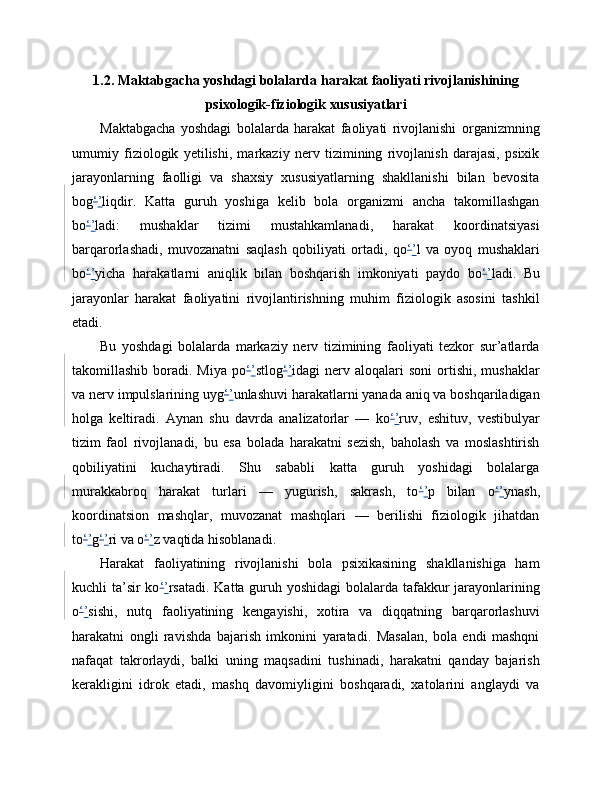 1.2. Maktabgacha yoshdagi bolalarda harakat faoliyati rivojlanishining
psixologik-fiziologik xususiyatlari
Maktabgacha   yoshdagi   bolalarda   harakat   faoliyati   rivojlanishi   organizmning
umumiy   fiziologik   yetilishi,   markaziy   nerv   tizimining   rivojlanish   darajasi,   psixik
jarayonlarning   faolligi   va   shaxsiy   xususiyatlarning   shakllanishi   bilan   bevosita
bog ‘ ’ liqdir.   Katta   guruh   yoshiga   kelib   bola   organizmi   ancha   takomillashgan
bo ‘ ’ ladi:   mushaklar   tizimi   mustahkamlanadi,   harakat   koordinatsiyasi
barqarorlashadi,   muvozanatni   saqlash   qobiliyati   ortadi,   qo ‘ ’ l   va   oyoq   mushaklari
bo ‘ ’ yicha   harakatlarni   aniqlik   bilan   boshqarish   imkoniyati   paydo   bo ‘ ’ ladi.   Bu
jarayonlar   harakat   faoliyatini   rivojlantirishning   muhim   fiziologik   asosini   tashkil
etadi.
Bu   yoshdagi   bolalarda   markaziy   nerv   tizimining   faoliyati   tezkor   sur’atlarda
takomillashib  boradi.  Miya  po ‘ ’ stlog ‘ ’ idagi   nerv  aloqalari  soni   ortishi,   mushaklar
va nerv impulslarining uyg ‘ ’ unlashuvi harakatlarni yanada aniq va boshqariladigan
holga   keltiradi.   Aynan   shu   davrda   analizatorlar   —   ko ‘ ’ ruv,   eshituv,   vestibulyar
tizim   faol   rivojlanadi,   bu   esa   bolada   harakatni   sezish,   baholash   va   moslashtirish
qobiliyatini   kuchaytiradi.   Shu   sababli   katta   guruh   yoshidagi   bolalarga
murakkabroq   harakat   turlari   —   yugurish,   sakrash,   to ‘ ’ p   bilan   o ‘ ’ ynash,
koordinatsion   mashqlar,   muvozanat   mashqlari   —   berilishi   fiziologik   jihatdan
to ‘ ’ g ‘ ’ ri va o ‘ ’ z vaqtida hisoblanadi.
Harakat   faoliyatining   rivojlanishi   bola   psixikasining   shakllanishiga   ham
kuchli ta’sir  ko ‘ ’ rsatadi. Katta guruh yoshidagi  bolalarda tafakkur jarayonlarining
o ‘ ’ sishi,   nutq   faoliyatining   kengayishi,   xotira   va   diqqatning   barqarorlashuvi
harakatni   ongli   ravishda   bajarish   imkonini   yaratadi.   Masalan,   bola   endi   mashqni
nafaqat   takrorlaydi,   balki   uning   maqsadini   tushinadi,   harakatni   qanday   bajarish
kerakligini   idrok   etadi,   mashq   davomiyligini   boshqaradi,   xatolarini   anglaydi   va 