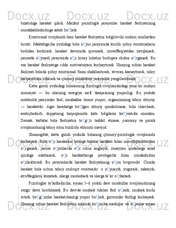 tuzatishga   harakat   qiladi.   Mazkur   psixologik   jarayonlar   harakat   faoliyatining
murakkablashishiga sabab bo ‘ ’ ladi.
Emotsional rivojlanish ham harakat faoliyatini belgilovchi muhim omillardan
biridir.   Maktabgacha   yoshdagi   bola   o ‘ ’ yin   jarayonida   kuchli   ijobiy   emotsiyalarni
boshdan   kechiradi,   harakat   davomida   quvonadi,   muvaffaqiyatdan   zavqlanadi,
jamoada   o ‘ ’ ynash   jarayonida   o ‘ ’ z   hissiy   holatini   boshqara   olishni   o ‘ ’ rganadi.   Bu
esa   harakat   faoliyatiga   ichki   motivatsiyani   kuchaytiradi.   Shuning   uchun   harakat
faoliyati  bolada ijobiy emotsional  fonni  shakllantiradi, stressni  kamaytiradi, ruhiy
barqarorlikni oshiradi va ijtimoiy moslashuv jarayonini yengillashtiradi.
Katta guruh yoshidagi bolalarning fiziologik rivojlanishidagi yana bir muhim
xususiyat   —   bu   ularning   energiya   sarfi   darajasining   yuqoriligi.   Bu   yoshda
metabolik   jarayonlar   faol,   mushaklar   tonusi   yuqori,   organizmning   tabiiy   ehtiyoji
—   harakatdir.   Agar   harakatga   bo ‘ ’ lgan   ehtiyoj   qondirilmasa,   bola   charchash,
asabiylashish,   diqqatning   tarqoqlanishi   kabi   belgilarni   ko ‘ ’ rsatishi   mumkin.
Demak,   kattalar   bola   faoliyatini   to ‘ ’ g ‘ ’ ri   tashkil   etmasa,   jismoniy   va   psixik
rivojlanishning tabiiy ritmi buzilishi ehtimoli mavjud.
Shuningdek,   katta   guruh   yoshida   bolaning   ijtimoiy-psixologik   rivojlanishi
kuchayadi.   Bola   o ‘ ’ z  harakatini   boshqa   bolalar   harakati   bilan   muvofiqlashtirishni
o ‘ ’ rganadi,   jamoa   o ‘ ’ yinlarida   o ‘ ’ z   rolini   anglaydi,   muayyan   qoidalarga   amal
qilishga   odatlanadi,   o ‘ ’ z   harakatlariga   javobgarlik   bilan   yondashishni
o ‘ ’ zlashtiradi.   Bu   jarayonlarda   harakat   faoliyatining   o ‘ ’ rni   beqiyosdir.   Chunki
harakat   bola   uchun   tabiiy   muloqot   vositasidir:   u   o ‘ ’ ynaydi,   yuguradi,   sakraydi,
atrofdagilarni kuzatadi, ularga moslashadi va ularga ta’sir o ‘ ’ tkazadi.
Fiziologlar   ta’kidlashicha,   aynan   5–6   yoshli   davr   muskullar   rivojlanishining
sezgir   davri   hisoblanadi.   Bu   davrda   mushak   tolalari   faol   o ‘ ’ sadi,   mushak   kuchi
ortadi, bo ‘ ’ g ‘ ’ imlar harakatchanligi yuqori bo ‘ ’ ladi, gormonlar faolligi kuchayadi.
Shuning uchun harakat  faoliyatini  oshirish bo ‘ ’ yicha mashqlar  va o ‘ ’ yinlar  aynan 
