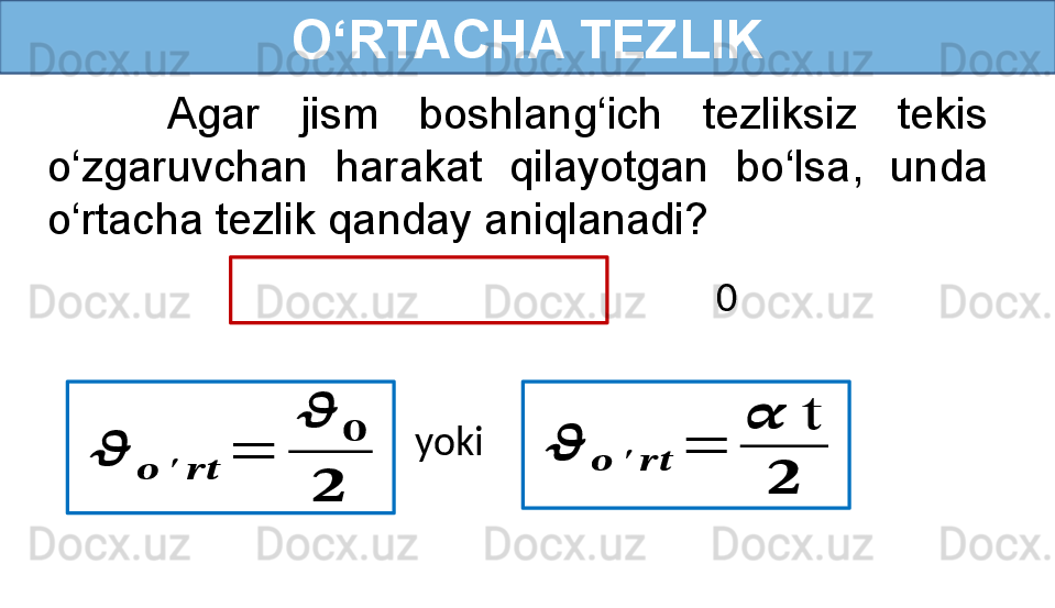 O‘RTACHA TEZLIK
       Agar  jism  boshlang‘ich  tezliksiz  tekis 
o‘zgaruvchan  harakat  qilayotgan  bo‘lsa,  unda 
o‘rtacha tezlik qanday aniqlanadi?
  0??????	
??????	′	????????????	
=	
??????	
??????	
??????	
??????	??????	′	????????????	=	
??????	t	
??????
yoki  