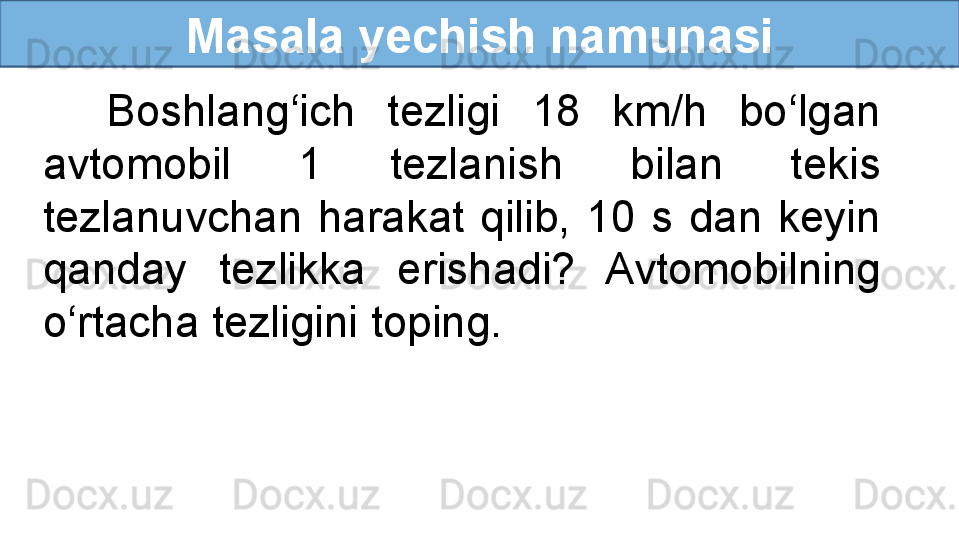 Masala yechish namunasi
    Boshlang‘ich  tezligi  18  km/h  bo‘lgan 
avtomobil  1  tezlanish  bilan  tekis 
tezlanuvchan  harakat  qilib,  10  s  dan  keyin 
qanday  tezlikka  erishadi?  Avtomobilning 
o‘rtacha tezligini toping. 