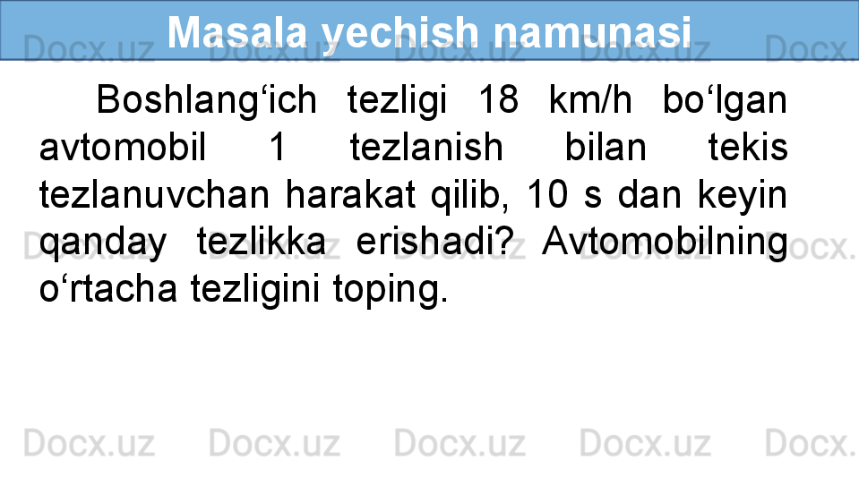Masala yechish namunasi
    Boshlang‘ich  tezligi  18  km/h  bo‘lgan 
avtomobil  1  tezlanish  bilan  tekis 
tezlanuvchan  harakat  qilib,  10  s  dan  keyin 
qanday  tezlikka  erishadi?  Avtomobilning 
o‘rtacha tezligini toping.