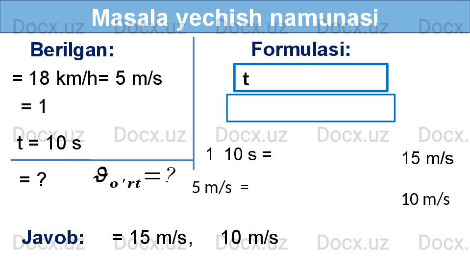 Masala yechish namunasi
Berilgan:
= 18 km/h= 5 m/s Formulasi:
Javob:      = 15 m/s,     10 m/s    = 1 
  = ?t = 10 s??????	
??????	′	????????????	
=	?   t
 
  1    10 s =
5 m/s    = 15 m/s
10 m/s 