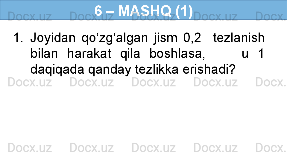 6 – MASHQ (1)
1. Joyidan  qo‘zg‘algan  jism  0,2    tezlanish 
bilan  harakat  qila  boshlasa,        u  1 
daqiqada qanday tezlikka erishadi? 