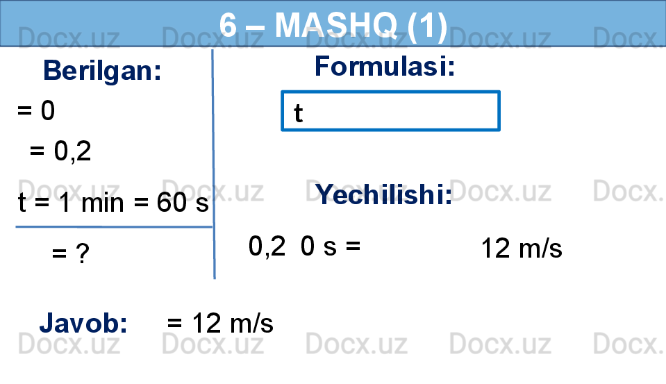 6 – MASHQ (1)
Berilgan:
= 0 Formulasi:
Javob:      = 12 m/s      = 0,2 
  = ?t = 1 min = 60 s   t
  0,2    0 s = Yechilishi:
12 m/s 