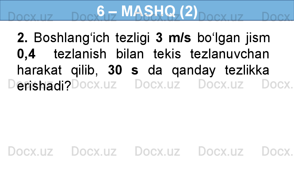 6 – MASHQ (2)
2.  Boshlang‘ich  tezligi  3  m/s   bo‘lgan  jism 
0,4    tezlanish  bilan  tekis  tezlanuvchan 
harakat  qilib,  30  s   da  qanday  tezlikka 
erishadi?