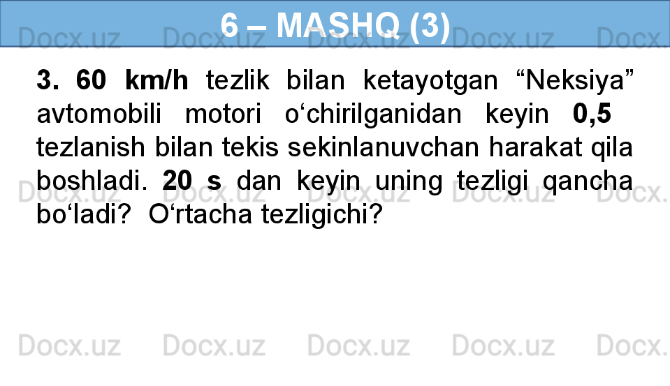 6 – MASHQ (3)
3.  60  km/h   tezlik  bilan  ketayotgan  “Neksiya” 
avtomobili  motori  o‘chirilganidan  keyin  0,5   
tezlanish bilan tekis sekinlanuvchan harakat qila 
boshladi.  20  s   dan  keyin  uning  tezligi  qancha 
bo‘ladi?  O‘rtacha tezligichi? 