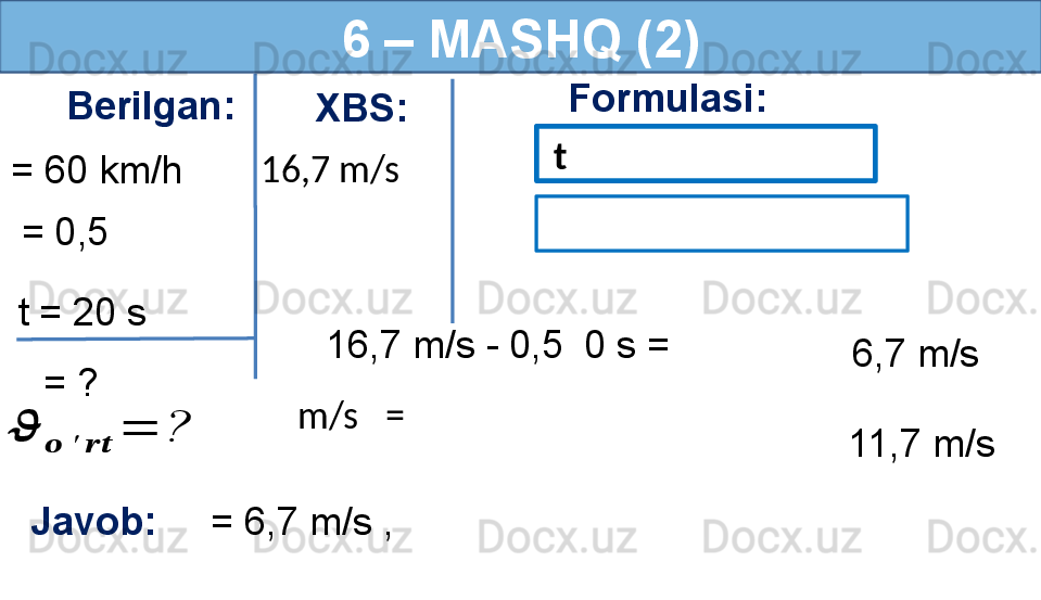 6 – MASHQ (2)
Berilgan:
= 60 km/h Formulasi:
Javob:      = 6,7 m/s ,     = 0,5 
  = ?t = 20 s   t
  16,7 m/s - 0,5    0 s =
6,7 m/s??????	
??????	′	????????????	
=	?16,7 m/s XBS:
 
  m/s     =
11,7 m/s 