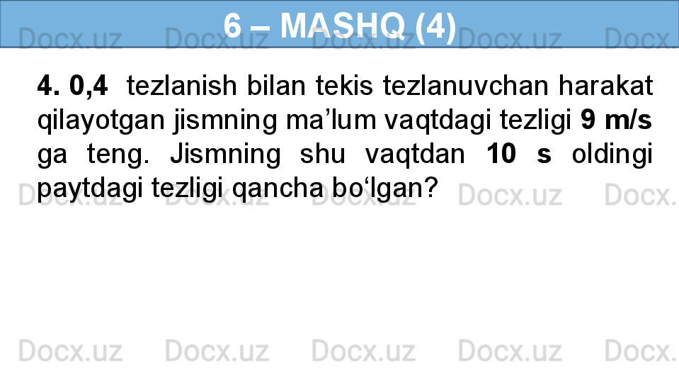 6 – MASHQ (4)
4. 0,4   tezlanish bilan tekis tezlanuvchan harakat 
qilayotgan jismning ma’lum vaqtdagi tezligi  9 m/s  
ga  teng.  Jismning  shu  vaqtdan  10  s   oldingi 
paytdagi tezligi qancha bo‘lgan? 