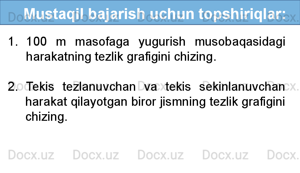    Mustaqil bajarish uchun topshiriqlar:
1. 100  m  masofaga  yugurish  musobaqasidagi 
harakatning tezlik grafigini chizing.
2.  Tekis  tezlanuvchan  va  tekis  sekinlanuvchan 
harakat qilayotgan biror jismning tezlik grafigini 
chizing. 