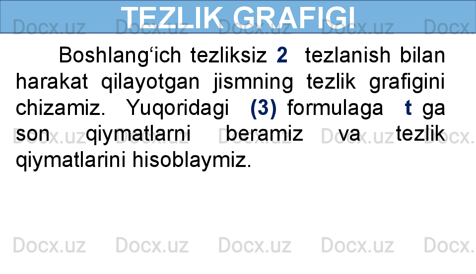 TEZLIK GRAFIGI
          Boshlang‘ich  tezliksiz  2    tezlanish  bilan 
harakat  qilayotgan  jismning  tezlik  grafigini 
chizamiz.    Yuqoridagi    (3)   formulaga    t   ga 
son  qiymatlarni  beramiz  va  tezlik 
qiymatlarini hisoblaymiz. 