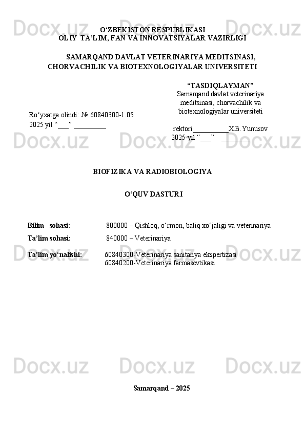 O‘ZBEKISTON RESPUBLIKASI
OLIY  TA’LIM, FAN VA INNOVATSIYALAR VAZIRLIGI
  SAMARQAND DAVLAT VETERINARIYA MEDITSINASI,
CHORVACHILIK VA BIOTEXNOLOGIYALAR UNIVERSITETI
Ro yxatgaʻ   olindi:   №  60840300-1.05
202 5  yil  “___” _________ “TASDIQLAYMAN”
Samarqand davlat veterinariya
meditsinasi, chorvachilik va
biotexnologiyalar universiteti
rektori ____ ______ X.B.Yunusov
   2025-yil “___”    ________
BIOFIZIKA VA RADIOBIOLOGIYA
 O‘QUV  DASTURI
Bilim     soha s i:     800000 – Qishloq, o ‘rmon, baliq xo‘jaligi va veterinariya
Ta’lim sohasi:     840000 – Veterinariya
Ta’lim yo‘nalish i: 60840300-Veterinariya sanitariya ekspertizasi
60840200-Veterinariya farmasevtikasi
Samarqand – 2025 