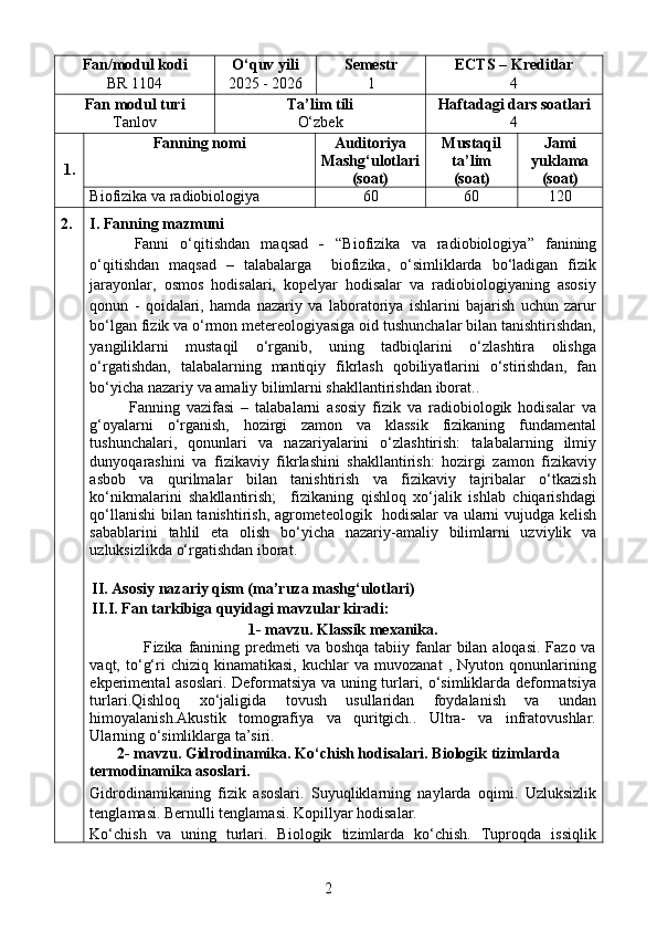 Fan/modul kodi
BR 1104 O‘quv yili
202 5  - 202 6 Semestr 
1 ECTS –  Kreditlar
4
Fan   modul turi
Tanlov Ta’lim tili
O‘zbek Haftadagi dars soatlari
4
1. Fanning nomi Auditoriya 
Mashg‘ulotlari
(soat) Mustaqil
ta’lim 
(soat) Jami
yuklama
(soat)
Biofizika va radiobiologiya 60 60 120
2. I.  Fanning mazmuni
Fanni   o‘qitishdan   maqsad   -   “ Biofizika   va   radiobiologiya ”   fanining
o‘qitishdan   maqsad   –   talabalarga     biofizika,   o‘simliklarda   bo‘ladigan   fizik
jarayonlar,   osmos   hodisalari,   kopelyar   hodisalar   va   radiobiologiyaning   asosiy
qonun   -   qoidalari,   hamda   nazariy   va   laboratoriya   ishlarini   bajarish   uchun   zarur
bo‘lgan fizik va o‘rmon metereologiyasiga oid tushunchalar bilan tanishtirishdan,
yangiliklarni   mustaqil   o‘rganib,   uning   tadbiqlarini   o‘zlashtira   olishga
o‘rgatishdan,   talabalarning   mantiqiy   fikrlash   qobiliyatlarini   o‘stirishdan,   fan
bo‘yicha nazariy va amaliy bilimlarni shakllantirishdan iborat.. 
Fanning   vazifasi   –   talabalarni   asosiy   fizik   va   radiobiologik   hodisalar   va
g‘oyalarni   o‘rganish,   hozirgi   zamon   va   klassik   fizikaning   fundamental
tushunchalari,   qonunlari   va   nazariyalarini   o‘zlashtirish:   talabalarning   ilmiy
dunyoqarashini   va   fizikaviy   fikrlashini   shakllantirish:   hozirgi   zamon   fizikaviy
asbob   va   qurilmalar   bilan   tanishtirish   va   fizikaviy   tajribalar   o‘tkazish
ko‘nikmalarini   shakllantirish;     fizikaning   qishloq   xo‘jalik   ishlab   chiqarishdagi
qo‘llanishi bilan tanishtirish, agrometeologik   hodisalar va ularni vujudga kelish
sabablarini   tahlil   eta   olish   bo‘yicha   nazariy-amaliy   bilimlarni   uzviylik   va
uzluksizlikda  o‘rgatishdan iborat.
II. Asosiy nazariy qism (ma’ruza mashg‘ulotlari)
II.I. Fan tarkibiga quyidagi mavzular kiradi:
1- mavzu.  Klassik mexanika .
                   F izika   fanining predmeti  va boshqa  tabiiy fanlar  bilan aloqasi.  Fazo va
vaqt,  to‘g‘ri   chiziq   kinamatikasi,   kuchlar   va  muvozanat   ,   Nyuton  qonunlarining
ekperimental asoslari.   Deformatsiya va uning turlari, o‘simliklarda deformatsiya
turlari.Qishloq   xo‘jaligida   tovush   usullaridan   foydalanish   va   undan
himoyalanish.Akustik   tomografiya   va   quritgich..   Ultra-   va   infratovushlar.
Ularning o‘simliklarga ta’siri.
        2- mavzu. Gidrodinamika. Ko ‘ chish hodisalari.  Biologik tizimlarda     
termodinamika asoslari.
Gidrodinamikaning   fizik   asoslari.   Suyuqliklarning   naylarda   oqimi.   Uzluksizlik
tenglamasi. Bernulli tenglamasi. Kop ill yar hodisalar.
Ko‘chish   va   uning   turlari.   Biologik   tizimlarda   ko‘chish.   Tuproqda   issiqlik
2 