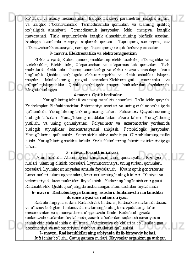 ko‘chishi  va asosiy  mexanizmlari.   Issiqlik fizikaviy parametrlar: issiqlik  sig‘imi
va   issiqlik   o‘tkazuvchanlik.   Termodinamika   qonunlari   va   ularning   qishloq
xo‘jaligida   ahamiyati.   Termodinamik   jarayonlar.   Ichki   energiya.   Issiqlik
muvozanati.   Tirik   organizmlarda   issiqlik   almashinishining   biofizik   asoslari.
Biologik   tizimlarda   energiya   saqlanish   qonuni.     Tuproqning   suv   rejimi,   suv
o‘tkazuvchanlik xususiyati, namligi. Tuproqning issiqlik fizikaviy xossalari. 
                      3- mavzu.   Elektrostatika va elektromagnetizm .
Elektr   zaryadi,   Kulon   qonuni,   moddaning   elektr   tuzilishi,   o‘tkazgichlar   va
dielektriklar,   Elektr   toki,   O‘zgaruvchan   va   o‘zgarmas   tok   qonunlari.   Turli
muhitlarda   elektr   toki.   Tuproq   unumdorligi   va   elektr   razryad   orasidagi   o‘zaro
bog‘liqlik.   Qishloq   xo‘jaligida   elektroenergetika   va   elektr   asboblar.   Magnit
maydon   Moddalarning   magnit   xossalari .Elektromagnit   tebranishlar   va
to‘lqinlar,Magnetiklar.   Qishloq   xo‘jaligida   magnit   hodisalardan   foydalanish .
Magnitobiologiya.
4-mavzu. Optik hodisalar
                       Yorug‘likning tabiati va uning tarqalish qonunlari.   To‘la ichki qaytish.
Endoskoplar. Refraktometrlar. Fotometriya asoslari  va uning qishloq xo‘jaligida
qo‘llanilishi. Yorug`likning tirik organizmga ta`siri.  Fotosintez .  Quyosh nurining
biologik   ta’sirlari.   Yorug‘likning   moddalar   bilan   o‘zaro   ta’siri.   Y o rug‘likning
yutilishi   va   uning   qonuniyatlari.   Polyarimetr   va   saxarometrlar   yordamida
biologik   suyuqliklar   konsentrasiyasini   aniqlash.   Fotobiologik   jarayonlar.
Yorug‘likninq   qutblanishi,   Fotosintetik   aktiv   radiatsiya.   O‘simliklarning   nafas
olishi. Yorug‘likning spektral tarkibi. Fizik faktorlarning fotosintez intensivligiga
ta’siri.
                                     5 - mavzu. Kvant biofizikasi
           Atom tuzilishi. Atomning nur chiqarishi, uning qonuniyatlari. Rentgen 
nurlari, ularning olinish, xossalari. Lyuminessensiya, uning turlari, qonunlari, 
xossalari. Lyuminessensiyadan amalda foydalanish.   Kvant optik generatorlar. 
Lazer nurlari, ularning xossalari, lazer nurlarining biologik ta’siri. Tibbiyot va 
veterinariyada lazer nurlaridan foydalanish.   Yadroning bog`lanish energiyasi. 
Radioaktivlik. Qishloq xo‘jaligida nishonlangan atom usulidan foydalanish
6 - mavzu .   Radiobiologiya fanining  asoslari.  Ionla nuvchi  nurlanishlar
dozometriyasi va radiometriyasi.
Radiobiologiya asoslari. Radiaktivlik hodisasi,  Radioaktiv nurlanish dozasi 
va  o‘ lchov birliglari.   Ionlanuvchi nurlarning biologik mavjudotlarga ta’sir 
mexanizmlari va qonuniyatlarini o‘rganuvchi fandir. Radiobiologiyada 
ionlanuvchi nurlardan foydalanish, zararli ta’sirlardan saqlanish nazariyasini 
ishlab chiqishda alohida o‘rin tutadi.  Veterinariya ob’ektlarida qo ‘ llaniladigan 
dozometriya va radiometriyani  uslub va usullarini  qo‘llanishi . 
7 - mavzu .  Radionuklidlarning tabiyatda fizik-kimyoviy holati .
Juft ionlar bo‘lishi. Qattiq gamma nurlari.  Xayvonlar organizmiga tushgan 
3 