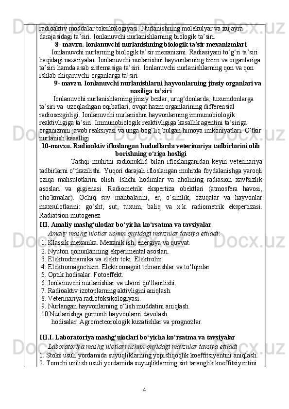 r adioaktiv moddalar toksikologiyasi .  Nurlanishning molekulyar va xujayra 
darajasidagi ta’siri. Ionlanuvchi nurlanishlarning biologik ta’siri. 
8 - mavzu .  Ionlanuvchi nurlanishning biologik ta’sir mexanizmlari
        Ionlanuvchi nurlarning biologik ta ’ sir mexanizmi. Radia s iyani t o‘g‘ ri ta ’ siri 
haqidagi nazariyalar. Ionlanuvchi nurlanishni hayvonlar ning  tizim va organlariga 
ta’siri  hamda  asab sistemasiga ta ’ siri.  Ionlanuvchi nurlanishlarning qon va qon 
ishlab chiqaruvchi organlarga ta’siri
9- mavzu. Ionlanuvchi nurlanishlarni  hayvonlarning jinsiy organlari va
nasiliga  ta’siri
Ionlanuvchi nurlanishlarning jinsiy bezlar, urug‘donlarda,   tuxumdonlarga 
ta ’ siri va  uzoqlashgan oqibatlari ,  ovqat hazm organlarining differen s ial 
radiosezgirligi. Ionlanuvchi nurlanishni hayvonlarning immunobiologik 
reaktivligiga ta’siri.  Immunobiologik reaktivligiga kasallik agentini ta’siriga 
organizmni javob reak s iyasi va unga bo g‘ liq bulgan himoya imkoniyatlari.  O‘tkir
nurlanish kasalligi
10-mavzu.  Radioaktiv ifloslangan hududlarda veterinariya tadbirlarini olib
borishning o‘ziga hosligi
              Tashqi   mu h i t ni   radionuklid   bilan   ifloslangan i dan   keyin   veterinariya
tadbirlarni  o‘ tkazilishi. Yu q ori darajali ifloslangan mu h itda  foydalanishga  yaroqli
oziqa   mahsulot lari ni   olish.   Ishchi   hodimlar   va   aholining   radiasion   xavfsizlik
asoslari   va   gigienasi.   Radiometrik   ekspertiza   obektlari   (atmosfera   havosi,
cho‘kmalar).   Ochiq   suv   manbalarini,   er,   o‘simlik,   ozuqalar   va   hayvonlar
maxsulotlarini:   go‘sht,   sut,   tuxum,   baliq   va   x.k.   radiometrik   ekspertizasi.
Radia t s ion mutogenez.
III.  Amaliy mashg‘ulotlar bo‘yicha ko‘rsatma va tavsiyalar
Amaliy mashg‘ulotlar uchun quyidagi mavzular tavsiya etiladi:
1. Klassik mexanika. Mexanik i sh,  energiya  va quvvat .
2. Nyuton qonunlarining ekperimental asoslari.
3.  Elektrodinamika va elektr toki. Elektroliz.
4 .  Elektromagnetizm .  Elektromagnit tebranishlar va to‘lqinlar  
5.  Optik hodisalar. Fotoeffekt.
  6.  Ionlanuvchi nurlanishlar va ularni  qo‘llanilishi. 
7.   Radioaktiv izotoplarning aktivligini aniqlash .
8.   Veterinariya radiotoksikologiyasi.
9.  Nurlangan hayvonlarning o‘lish muddatini aniqlash.
  10. Nurlanishga gumonli hayvonlarni davolash.  
       hodisalar.  Agrometeorologik kuzatishlar va prognozlar .
 
III.I. L aboratoriya mashg‘ulotlari bo‘yicha ko‘rsatma va tavsiyalar
Laboratoriya mashg‘ulotlari  uchun quyidagi mavzular tavsiya etiladi
1. Stoks usuli yordamida suyuqliklarning yopishqoqlik koeffitsiyentini aniqlash.
2.  Tomchi uzilish usuli yordamida suyuqliklarning sirt taranglik koeffitsiyentini 
4 