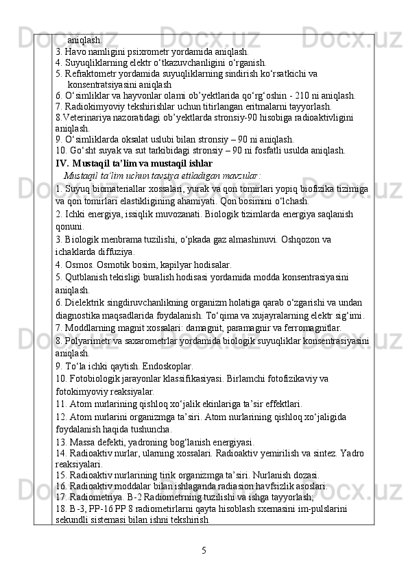 aniqlash.
3.  Havo namligini psixrometr yordamida aniqlash.
4.  Suyuqliklarning elektr o‘tkazuvchanligini o‘rganish.
5.  Refraktometr yordamida suyuqliklarning sindirish ko‘rsatkichi va     
     konsentratsiyasini aniqlash
6.   O‘simliklar va hayvonlar olami ob ’y ek t larida qo‘rg‘oshin  - 210  ni aniqlash.
7 .  Radiokimyoviy tekshirishlar uchun tit ir langan  e ritmalarni tayyorlash. 
8 .Veterinariya nazoratidagi ob ’y ektlarda stron s iy-90  h isobiga radioaktivligini 
aniqlash. 
9. O‘simliklarda oksalat uslubi bilan stron s iy – 90  ni  aniqlash. 
10. Go‘sht suyak va sut tarkibidagi stron s iy – 90   ni fosfatli usulda aniqlash.
I V.    Mustaqil ta’lim va mustaqil ishlar
Mustaqil ta’lim uchun tavsiya etiladigan mavzular:
1. Suyuq biomateriallar xossalari, yurak va qon tomirlari yopiq biofizika tizimiga
va qon tomirlari elastikligining ahamiyati. Qon bosimini o‘lchash.
2.  Ichki energiya, issiqlik muvozanati. Biologik tizimlarda energiya saqlanish 
qonuni.   
3.  Biologik menbrama tuzilishi,   o‘pkada gaz almashinuvi. Oshqozon va 
ichaklarda diffuziya. 
4.  Osmos. Osmotik bosim, kapilyar hodisalar. 
5.  Qutblanish tekisligi buralish hodisasi yordamida modda konsentrasiyasini 
aniqlash.
6.  Dielektrik singdiruvchanlikning organizm holatiga qarab o‘zgarishi va undan 
diagnostika maqsadlarida foydalanish. To‘qima va xujayralarning elektr sig‘imi .
7. Moddlarning magnit xossalari: damagnit, paramagnir va ferromagnitlar.
8.  Polyarimetr va saxarometrlar yordamida biologik suyuqliklar konsentrasiyasini
aniqlash.
9.  To‘la ichki qaytish. Endoskoplar.
10. Fotobiologik jarayonlar klassifikasiyasi. Birlamchi fotofizikaviy va 
fotokimyoviy reaksiyalar.
11.  Atom nurlarining qishloq xo‘jalik ekinlariga ta’sir effektlari. 
12.  Atom nurlarini organizmga ta’siri. Atom nurlarining qishloq xo‘jaligida 
foydalanish haqida tushuncha .
13.  Massa defekti, yadroning bog‘lanish energiyasi. 
14.  Radioaktiv nurlar, ularning xossalari. Radioaktiv  y emirilish va sintez. Y a dro 
reaksiyalari. 
15.  Radioaktiv nurlarining tirik organizmga ta’siri. Nurlanish dozasi. 
16 . Radioaktiv moddalar bilan ishlaganda radia s ion  h avfsizlik asoslari .
17 .   Radiometriya. B-2 Radiometrning tuzilishi va ishga tayyorlash;
18 .   B-3, PP-16 PP 8 radiometirlarni qayta hisoblash sxemasini im-pulslarini 
sekundli sistemasi bilan ishni tekshirish
5 