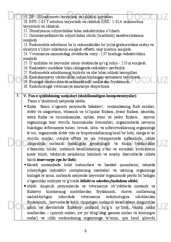 19 .  DP-100 radiometri tayyorlash va ishlatish qoydalari
20 .  RPS-2-03 T asbobini tayyorlash va i sh latish KRK- 1-01A radiometri n i 
tayyorlash va ishlatish.
21 .  Stin s ilya s ion schyotchiklar bilan radioktivlikni o‘lchash
22 .  Gaz o razryadlanuvchi schyotchikni ishchi (hisoblash)   xarakteristikasini 
aniqlash
23 .   Radiometrik asboblarni ba’zi radionuklidlar bo‘yicha gradiurovkasi nisbiy va 
absolyut o‘lchov xolatlarini aniqlash effektli vaqt hisobini aniqlash. 
24.  Veterinariya nazoratidagi obektlarda  se ziy - 137 hisobiga radiaktivlikini 
aniqlash.
25.  O‘simliklar va hayvonlar olami obeklarida qo‘rg‘oshin  - 210  ni aniqlash.
26.  Radioaktiv moddalar bilan ishlaganda radioaktiv xavfsizlik.  
27 . Radiometrik asboblarning tuzilishi va ular bilan ishlash tamoyillari. 
28 .  Radiokimyoviy tekshirishlar uchun ti tir langan  e ritmalarni tayyorlash. 
29.  Biologik tekshirishlarda radionukleidli usullardan foydalanish . 
30. Radiobiologik veterinariya sanitariya ekspertizasi.
3.
V.  Fan o‘qitilishining natijalari (shakllanadigan kompetensiyalar)
Fanni o‘zlashtirish natijasida talaba:
 fizika     fanini   o‘rganish   jarayonida   bakalavr :     mexanikaning   fizik   asoslari,
elektr   va   magnetizm ,   tebranish   va   to‘lqinlar   fizikasi ,   kvant   fizikasi,   akustika ,
statik   fizika   va   termodinamika ,   optika ,   atom   va   yadro   fizikasi;     xayvon
organizmiga   tasir   etuvchi   biomexanika   elementlari;   organizmlarda   navoyon
buladigan deforma s iya turlari; tovush, ultra- va infratovushlarning organizmga
ta’siri;  organizmda elektr toki va biopotensiallarning hosil bo‘lishi, ularga ta’sir
etuvchi   omillar;   issiqlik   effekti   va   uni   veterinariyada   qullanilishi;   ishlab
chiqarishda   nurlanish   kasalligida   gematologik   va   klinik   tekshirishlar
o‘tkazishni   bilishi;   nurlanish   kasalliklarning   o‘tkir   va   surunkali   kechishlarni
ajrata   bilish;   tekshirish   natijalarini   baholash   va   amaliy   sharroitlarda   ishlata
bilish   tasavvurga ega bo‘lishi;  
 klassik   mexanikada   holat   tushunchasi   va   harakat   qonunlarini;   tabiatda
uchraydigan   radioaktiv   izotoplarning   manbalari   va   ularning   organizmga
biologik ta’sirini; nurlanish natijasida hayvonlar organizmida paydo bo‘ladigan
o‘zgarishlar mohiyati to‘g‘risida  bilishi va ulardan foydalana olishi;
 ishlab   chiqarish   jarayonlarida   va   veterinariya   ob’yektlarda   mexanik   va
fizikaviy   tizimlarning   modellaridan   foydalanish;   chorva   mollarining
mahsuldorligini   oshirishda   veterinariya   radiobiologiya   uslublaridan
foydalanish;    hayvonlarda kelib chiqadigan nurlanish kasalliklarni  diagnostika
qilish   va   davolashda   fizikaviy   usullarni   to‘g‘ri   qo‘llash;   t ashqi   muhit
omillaridan – (quyosh nurlari, yer  po‘stlog‘idagi  gamma nurlari va kosmogen
nurlar)   va   ichki   nurlanishning   organizmga   ta’sirini,   qon   hosil   qiluvchi
6 