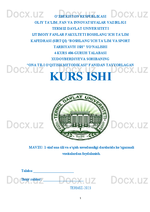 O’ZBEKISTON RESPUBLIKASI
OLIY TA’LIM ,  FAN VA INNOVATSIYALAR VAZIRLIGI
T ERMIZ DAVLAT UNIVERSITETI
IJTIMOIY FANLAR FAKULTETI BOSHLANG’ICH TA’LIM
KAFEDRASI (SIRTQI) “BOSHLANG’ICH TA’LIM VA SPORT
TARBIYAVIY ISH” YO’NALISHI
4-KURS 406-GURUH TALABASI
XUDOYBERDIYEVA SOHIBA NING
“ONA TILI O’QITISH METODIKASI” FANIDAN TAYYORLAGAN
KURS ISHI
MAVZU: 1-sinf ona tili va o’qish savodxonligi darslarida ko rgazmaliʻ
vositalardan foydalanish.
Talaba:_______________________
Ilmiy rahbar: _______________________
TERMIZ-2023
1 