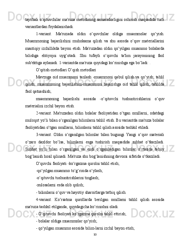 tajribali o‘qituvchilar ma'ruza metodining samaradorligini oshirish maqsadida turli
variantlardan foydalanishadi.
1-variant.   Ma'ruzada   oldin   o‘quvchilar   oldiga   muammolar   qo‘yish.
Muammoning   bajarilishini   muhokama   qilish   va   shu   asosda   o‘quv   materiallarini
mantiqiy   izchillikda   bayon   etish.   Ma'ruzadan   oldin   qo‘yilgan   muammo   bolalarda
bilishga   ehtiyojni   uyg‘otadi.   Shu   tufayli   o‘quvchi   ta'lim   jarayonining   faol
sub'ektiga aylanadi. 1-variantda ma'ruza quyidagi ko‘rinishga ega bo‘ladi: .
O‘qitish-metodlari O‘qish metodlari
Mavzuga oid muammoni tanlash -muammoni qabul qilish va qo‘yish; tahlil
qilish;   muammoning   bajarilishini-muammoni   bajarishga   oid   tahlil   qilish;   tahlilda
faol qatnashish;
muammoning   bajarilishi   asosida   -o‘qituvchi   tushuntirishlarini   o‘quv
materialini izchil bayon etish.
2-variant.   Ma'ruzadan   oldin   bolalar   faoliyatidan   o‘tgan   omillarni,   odatdagi
muloqot yo‘li bilan o‘rganilgan bilimlarni tahlil etish. Bu variantda ma'ruza bolalar
faoliyatidan o‘tgan omillarni, bilimlarni tahlil qilish asosida tashkil etiladi.
3-variant.   Oldin   o‘rganilgan   bilimlar   bilan   bugungi   Yangi   o‘quv   materiali
o‘zaro   daxldor   bo‘lsa,   bilimlarni   esga   tushirish   maqsadida   suhbat   o‘tkaziladi.
Suhbat   yo‘li   bilan   o‘rganilgan   va   endi   o‘rganiladigan   bilimlar   o‘rtasida   tabiiy
bog‘lanish hosil qilinadi. Ma'ruza shu bog‘lanishning davomi sifatida o‘tkaziladi.
O‘quvchi faoliyati -ko‘rgazma qurolni tahlil etish;
-qo‘yilgan muammo to‘g‘risida o‘ylash;
-o‘qituvchi tushuntirishlarini tinglash;
-xulosalarni esda olib qolish;
- bilimlarni o‘quv va hayotiy sharoitlarga tatbiq qilish.
4-variant.   Ko‘rsatma   qurollarda   berilgan   omillarni   tahlil   qilish   asosida
ma'ruza tashkil etilganda, quyidagicha ko‘rinishni oladi.
- O‘qituvchi faoliyati ko‘rgazma qurolni tahlil ettirish;
- bolalar oldiga muammolar qo‘yish;
- qo‘yilgan muammo asosida bilim-larni izchil bayon etish;
10 