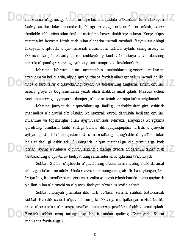 materialini   o‘rganishga   bolalarni   tayerlash   maqsadida   o‘tkaziladi.   kirish   hikoyasi
badiiy   asarlar   bilan   tanishtirish,   Yangi   mavzuga   oid   omillarni   eslash,   ularni
dastlabki tahlil etish bilan daxldor metoddir; bayon shaklidagi hikoya- Yangi o‘quv
materialini  bevosita  idrok  etish  bilan  aloqador   metodi   sanaladi.   Bayon  shaklidagi
hikoyada   o‘qituvchi   o‘quv   materiali   mazmunini   turlicha   aytadi,   uning   asosiy   va
ikkinchi   darajali   xususiyatlarini   izohlaydi;   yakunlovchi   hikoya-undan   darsning
oxirida o‘rganilgan mavzuga yakun yasash maqsadida foydalaniladi.
Ma'ruza.   Ma'ruza   o‘rta   umumta'lim   maktablarining   yuqori   sinflarida ,
texnikum va kollejlarda, oliy o‘quv yurtlarda foydalaniladigan ta'lim metodi bo‘lib,
unda   o‘zaro   ta'sir   o‘qituvchining   bayoni   va   bolalarning   tinglashi,   ayrim   omillar,
asosiy   g‘oya   va   bog‘lanishlarni   yozib   olish   shaklida   amal   qiladi.   Ma'ruza   uchun
vaqt bolalarning tayyorgarlik darajasi, o‘quv materiali xajmiga ko‘ra belgilanadi.
Ma'ruza   jarayonida   o‘quvchilarning   faolligi,   tashabbuskorligini   oshirish
maqsadida   o‘qituvchi   o‘z   Nutqini   ko‘rgazmali   qurol,   darslikda   berilgan   omillar,
muammo   va   topshiriqlar   bilan   uyg‘unlashtiradi.   Ma'ruza   jarayonida   ko‘rgazma
qurolidagi   omillarni   tahlil   etishga   bolalar   dihuquqhuquqatini   tortish,   o‘qituvchi
aytgan   qoida,   ta'rif,   aniqliklarni   dars   materiallariga   chog‘ishtirish   yo‘llari   bilan
bolalar   faolligi   oshiriladi.   Shuningdek,   o‘quv   materialiga   oid   terminlarga   izoh
berish,   ayrim   o‘rinlarda   o‘quvchilarning   o‘zlariga   xulosa   chiqarishni   taklif   etish
talabalarning o‘quv-biluv faoliyatining samarador amal qilishini ta'minlaydi.
Suhbat.   Suhbat   o‘qituvchi   o‘quvchining   o‘zaro   ta'siri   diolog   shaklida   amal
qiladigan ta'lim metodidir. Unda mavzu mazmuniga xos, atroflicha o‘ylangan, bir-
biriga bog‘liq savollarni qo‘yish va savollarga javob izlash hamda javob qaytarish
yo‘llari bilan o‘qituvchi va o‘quvchi faoliyati o‘zaro muvofiqlashadi.
Suhbat   mohiyati   jihatidan   ikki   turli   bo‘ladi:   evristik   suhbat;   katoxezistik
suhbat.   Evristik   suhbat   o‘quvchilarning   tafakkuriga   mo‘ljallangan   metod   bo‘lib,
unda   o‘zaro   ta'sir   o‘qituvchi   savollari   bolalarning   javoblari   shaklida   amal   qiladi.
Evristik   suhbat   uzoq   tarixga   ega   bo‘lib,   undan   qadimgi   Gretsiyada   Sokrat
mohirona foydalangan.
12 