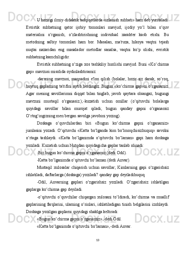 U hozirgi ilmiy-didaktik tadqiqotlarda «izlanish suhbati» ham deb yuritaladi.
Evristik   suhbatning   qator   ijobiy   tomonlari   mavjud;   ijodiy   yo‘l   bilan   o‘quv
materialini   o‘rganish;   o‘zlashtirishning   individual   xarakter   kasb   etishi.   Bu
metodning   salbiy   tomonlari   ham   bor.   Masalan,   ma'ruza,   hikoya   vaqtni   tejash
nuqtai   nazaridan   eng   masalador   metodlar   sanalsa,   vaqtni   ko‘p   olishi,   evristik
suhbatning kamchiligidir.
Evristik suhbatning o‘ziga xos tashkiliy hurilishi mavjud. Buni «Ko‘chirma
gap» mavzusi misolida oydinlashtiramiz:
-darsning   mavzusi,   maqsadini   e'lon   qilish   (bolalar,   hozir   siz   darak,   so‘roq,
buyruq gaplarning ta'rifini aytib berdingiz. Bugun «ko‘chirma gap»ni o‘rganamiz.
Agar   mening   savollarimni   diqqat   bilan   tinglab,   javob   qaytara   olsangaz,   bugungi
mavzuni   mustaqil   o‘rganasiz.);-kuzatish   uchun   omillar   (o‘qituvchi   bolalarga
quyidagi   savollar   bilan   murojat   qiladi;   bugun   qanday   gapni   o‘rganamiz
O‘rtog‘ingizning men bergan savolga javobini yozing).
Doskaga   o‘quvchilardan   biri   «Bugun   ko‘chirma   gapni   o‘rganamiz»
jumlasini   yozadi.   O‘qituvchi   «Katta   bo‘lganda   kim   bo‘lmoqchisizhuquq»   savolni
o‘rtaga   tashlaydi.   «Katta   bo‘lganimda   o‘qituvchi   bo‘laman»   gapi   ham   doskaga
yoziladi. Kuzatish uchun Nutqdan quyidagicha gaplar tanlab olinadi:
-Biz bugun ko‘chirma gapni o‘rganamiz (dedi Odil).
-Katta bo‘lganimda o‘qituvchi bo‘laman (dedi Anvar).
Mustaqil   xulosalar   chiqarish   uchun   savollar;   Kimlarning   gapi   o‘zgarishsiz
ishlatiladi, daftarlarga (doskaga) yoziladi? qanday gap deyiladihuquq
-Odil,   Anvarning   gaplari   o‘zgarishsiz   yoziladi.   O‘zgarishsiz   ishlatilgan
gaplarga ko‘chirma gap deyiladi.
-o‘qituvchi   o‘quvchilar   chiqargan   xulosani   to‘ldiradi,   ko‘chirma   va   muallif
gaplarining farqlarini, ularning o‘rinlari, ishlatiladigan tinish belgilarini izohlaydi.
Doskaga yozilgan gaplarni quyidagi shaklga keltiradi:
«Bugun ko‘chirma gapni o‘rganamiz»,-dedi Odil.
«Katta bo‘lganimda o‘qituvchi bo‘laman»,-dedi Anvar.
13 