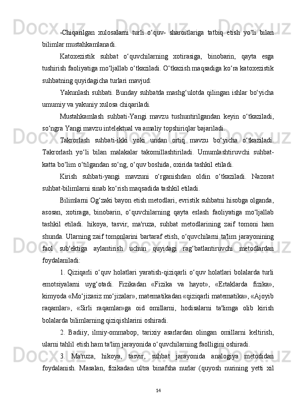 -Chiqarilgan   xulosalarni   turli   o‘quv-   sharoitlariga   tatbiq   etish   yo‘li   bilan
bilimlar mustahkamlanadi.
Katoxezistik   suhbat   o‘quvchilarning   xotirasiga,   binobarin,   qayta   esga
tushirish faoliyatiga mo‘ljallab o‘tkaziladi. O‘tkazish maqsadiga ko‘ra katoxezistik
suhbatning quyidagicha turlari mavjud:
Yakunlash suhbati. Bunday suhbatda mashg‘ulotda qilingan ishlar bo‘yicha
umumiy va yakuniy xulosa chiqariladi.
Mustahkamlash   suhbati-Yangi   mavzu   tushuntirilgandan   keyin   o‘tkaziladi,
so‘ngra Yangi mavzu intelektual va amaliy topshiriqlar bajariladi.
Takrorlash   suhbati-ikki   yoki   undan   ortiq   mavzu   bo‘yicha   o‘tkaziladi.
Takrorlash   yo‘li   bilan   malakalar   takomillashtiriladi.   Umumlashtiruvchi   suhbat-
katta bo‘lim o‘tilgandan so‘ng, o‘quv boshida, oxirida tashkil etiladi.
Kirish   suhbati-yangi   mavzuni   o‘rganishdan   oldin   o‘tkaziladi.   Nazorat
suhbat-bilimlarni sinab ko‘rish maqsadida tashkil etiladi.
Bilimlarni Og‘zaki bayon etish metodlari, evristik suhbatni hisobga olganda,
asosan,   xotiraga,   binobarin,   o‘quvchilarning   qayta   eslash   faoliyatiga   mo‘ljallab
tashkil   etiladi.   hikoya,   tasvir,   ma'ruza,   suhbat   metodlarining   zaif   tomoni   ham
shunda. Ularning zaif tomonlarini bartaraf etish, o‘quvchilarni ta'lim jarayonining
faol   sub'ektiga   aylantirish   uchun   quyidagi   rag‘batlantiruvchi   metodlardan
foydalaniladi:
1.   Qiziqarli   o‘quv   holatlari   yaratish-qiziqarli   o‘quv   holatlari   bolalarda   turli
emotsiyalarni   uyg‘otadi.   Fizikadan   «Fizika   va   hayot»,   «Ertaklarda   fizika»,
kimyoda «Mo‘jizasiz mo‘jizalar», matematikadan «qiziqarli matematika», «Ajoyib
raqamlar»,   «Sirli   raqamlar»ga   oid   omillarni,   hodisalarni   ta'limga   olib   kirish
bolalarda bilimlarning qiziqishlarini oshiradi.
2.   Badiiy,   ilmiy-ommabop,   tarixiy   asarlardan   olingan   omillarni   keltirish,
ularni tahlil etish ham ta'lim jarayonida o‘quvchilarning faolligini oshiradi.
3.   Ma'ruza,   hikoya,   tasvir,   suhbat   jarayonida   analogiya   metodidan
foydalanish.   Masalan,   fizikadan   ultra   binafsha   nurlar   (quyosh   nurining   yetti   xil
14 