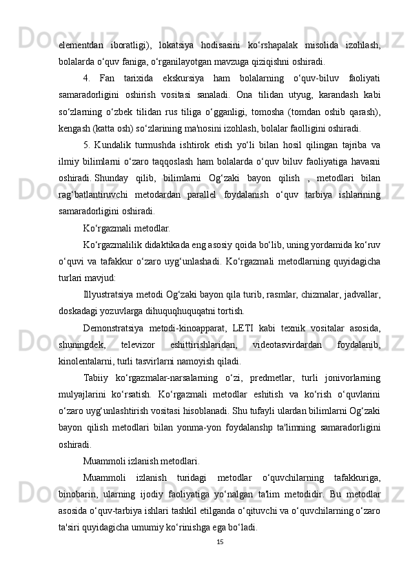 elementdan   iboratligi),   lokatsiya   hodisasini   ko‘rshapalak   misolida   izohlash,
bolalarda o‘quv faniga, o‘rganilayotgan mavzuga qiziqishni oshiradi.
4.   Fan   tarixida   ekskursiya   ham   bolalarning   o‘quv-biluv   faoliyati
samaradorligini   oshirish   vositasi   sanaladi.   Ona   tilidan   utyug,   karandash   kabi
so‘zlarning   o‘zbek   tilidan   rus   tiliga   o‘gganligi,   tomosha   (tomdan   oshib   qarash),
kengash (katta osh) so‘zlarining ma'nosini izohlash, bolalar faolligini oshiradi.
5.   Kundalik   turmushda   ishtirok   etish   yo‘li   bilan   hosil   qilingan   tajriba   va
ilmiy   bilimlarni   o‘zaro   taqqoslash   ham   bolalarda   o‘quv   biluv   faoliyatiga   havasni
oshiradi.   Shunday   qilib ,   bilimlarni   Og‘zaki   bayon   qilish   ,   metodlari   bilan
rag‘batlantiruvchi   metodardan   parallel   foydalanish   o‘quv   tarbiya   ishlarining
samaradorligini oshiradi.
Ko‘rgazmali metodlar.
Ko‘rgazmalilik didaktikada eng asosiy qoida bo‘lib, uning yordamida ko‘ruv
o‘quvi   va   tafakkur   o‘zaro   uyg‘unlashadi.   Ko‘rgazmali   metodlarning   quyidagicha
turlari mavjud:
Illyustratsiya metodi Og‘zaki bayon qila turib, rasmlar, chizmalar, jadvallar,
doskadagi yozuvlarga dihuquqhuquqatni tortish.
Demonstratsiya   metodi-kinoapparat,   LETI   kabi   texnik   vositalar   asosida,
shuningdek,   televizor   eshittirishlaridan,   videotasvirdardan   foydalanib,
kinolentalarni, turli tasvirlarni namoyish qiladi.
Tabiiy   ko‘rgazmalar-narsalarning   o‘zi,   predmetlar,   turli   jonivorlarning
mulyajlarini   ko‘rsatish.   Ko‘rgazmali   metodlar   eshitish   va   ko‘rish   o‘quvlarini
o‘zaro uyg‘unlashtirish vositasi hisoblanadi. Shu tufayli ulardan bilimlarni Og‘zaki
bayon   qilish   metodlari   bilan   yonma-yon   foydalanshp   ta'limning   samaradorligini
oshiradi.
Muammoli izlanish metodlari.
Muammoli   izlanish   turidagi   metodlar   o‘quvchilarning   tafakkuriga,
binobarin,   ularning   ijodiy   faoliyatiga   yo‘nalgan   ta'lim   metodidir.   Bu   metodlar
asosida o‘quv-tarbiya ishlari tashkil etilganda o‘qituvchi va o‘quvchilarning o‘zaro
ta'siri quyidagicha umumiy ko‘rinishga ega bo‘ladi.
15 