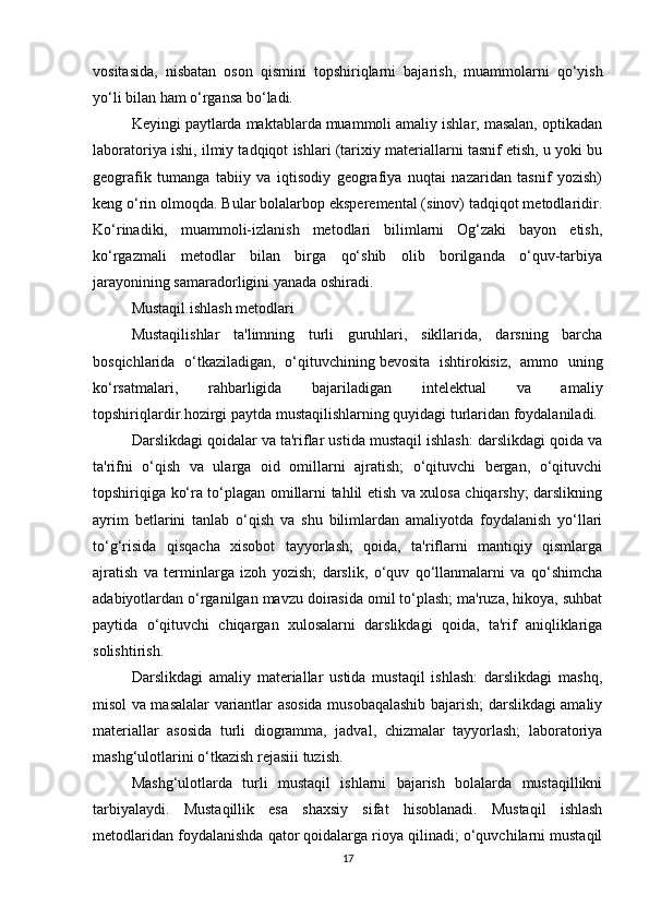 vositasida,   nisbatan   oson   qismini   topshiriqlarni   bajarish,   muammolarni   qo‘yish
yo‘li bilan ham o‘rgansa bo‘ladi.
Keyingi paytlarda maktablarda muammoli amaliy ishlar, masalan, optikadan
laboratoriya ishi, ilmiy tadqiqot ishlari (tarixiy materiallarni tasnif etish, u yoki bu
geografik   tumanga   tabiiy   va   iqtisodiy   geografiya   nuqtai   nazaridan   tasnif   yozish)
keng o‘rin olmoqda. Bular bolalarbop eksperemental (sinov) tadqiqot metodlaridir.
Ko‘rinadiki,   muammoli-izlanish   metodlari   bilimlarni   Og‘zaki   bayon   etish,
ko‘rgazmali   metodlar   bilan   birga   qo‘shib   olib   borilganda   o‘quv-tarbiya
jarayonining samaradorligini yanada oshiradi.
Mustaqil ishlash metodlari
Mustaqilishlar   ta'limning   turli   guruhlari,   sikllarida,   darsning   barcha
bosqichlarida   o‘tkaziladigan,   o‘qituvchining   bevosita   ishtirokisiz ,   ammo   uning
ko‘rsatmalari,   rahbarligida   bajariladigan   intelektual   va   amaliy
topshiriqlardir.hozirgi paytda mustaqilishlarning quyidagi turlaridan foydalaniladi.
Darslikdagi qoidalar va ta'riflar ustida mustaqil ishlash: darslikdagi qoida va
ta'rifni   o‘qish   va   ularga   oid   omillarni   ajratish;   o‘qituvchi   bergan,   o‘qituvchi
topshiriqiga ko‘ra to‘plagan omillarni tahlil etish va xulosa chiqarshy; darslikning
ayrim   betlarini   tanlab   o‘qish   va   shu   bilimlardan   amaliyotda   foydalanish   yo‘llari
to‘g‘risida   qisqacha   xisobot   tayyorlash;   qoida,   ta'riflarni   mantiqiy   qismlarga
ajratish   va   terminlarga   izoh   yozish;   darslik,   o‘quv   qo‘llanmalarni   va   qo‘shimcha
adabiyotlardan o‘rganilgan mavzu doirasida omil to‘plash; ma'ruza, hikoya, suhbat
paytida   o‘qituvchi   chiqargan   xulosalarni   darslikdagi   qoida,   ta'rif   aniqliklariga
solishtirish.
Darslikdagi   amaliy   materiallar   ustida   mustaqil   ishlash:   darslikdagi   mashq,
misol va masalalar variantlar asosida musobaqalashib bajarish; darslikdagi amaliy
materiallar   asosida   turli   diogramma,   jadval,   chizmalar   tayyorlash;   laboratoriya
mashg‘ulotlarini o‘tkazish rejasiii tuzish.
Mashg‘ulotlarda   turli   mustaqil   ishlarni   bajarish   bolalarda   mustaqillikni
tarbiyalaydi.   Mustaqillik   esa   shaxsiy   sifat   hisoblanadi.   Mustaqil   ishlash
metodlaridan foydalanishda qator qoidalarga rioya qilinadi; o‘quvchilarni mustaqil
17 