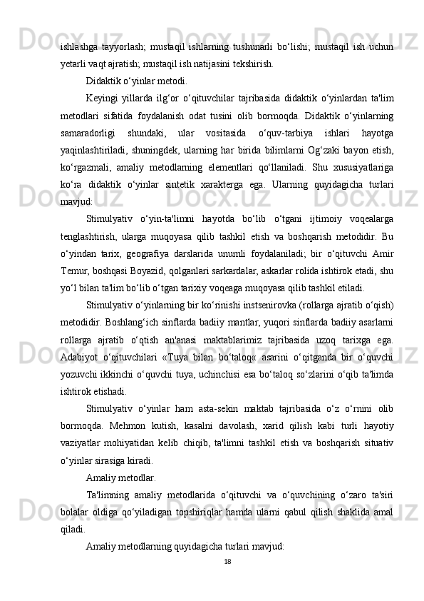 ishlashga   tayyorlash;   mustaqil   ishlarning   tushunarli   bo‘lishi;   mustaqil   ish   uchun
yetarli vaqt ajratish; mustaqil ish natijasini tekshirish.
Didaktik o‘yinlar metodi.
Keyingi   yillarda   ilg‘or   o‘qituvchilar   tajribasida   didaktik   o‘yinlardan   ta'lim
metodlari   sifatida   foydalanish   odat   tusini   olib   bormoqda.   Didaktik   o‘yinlarning
samaradorligi   shundaki,   ular   vositasida   o‘quv-tarbiya   ishlari   hayotga
yaqinlashtiriladi,   shuningdek,   ularning   har   birida   bilimlarni   Og‘zaki   bayon   etish,
ko‘rgazmali,   amaliy   metodlarning   elementlari   qo‘llaniladi.   Shu   xususiyatlariga
ko‘ra   didaktik   o‘yinlar   sintetik   xarakterga   ega.   Ularning   quyidagicha   turlari
mavjud:
Stimulyativ   o‘yin-ta'limni   hayotda   bo‘lib   o‘tgani   ijtimoiy   voqealarga
tenglashtirish,   ularga   muqoyasa   qilib   tashkil   etish   va   boshqarish   metodidir.   Bu
o‘yindan   tarix,   geografiya   darslarida   unumli   foydalaniladi;   bir   o‘qituvchi   Amir
Temur, boshqasi Boyazid, qolganlari sarkardalar, askarlar rolida ishtirok etadi, shu
yo‘l bilan ta'lim bo‘lib o‘tgan tarixiy voqeaga muqoyasa qilib tashkil etiladi.
Stimulyativ o‘yinlarning bir ko‘rinishi instsenirovka (rollarga ajratib o‘qish)
metodidir. Boshlang‘ich sinflarda badiiy mantlar, yuqori sinflarda badiiy asarlarni
rollarga   ajratib   o‘qtish   an'anasi   maktablarimiz   tajribasida   uzoq   tarixga   ega.
Adabiyot   o‘qituvchilari   «Tuya   bilan   bo‘taloq«   asarini   o‘qitganda   bir   o‘quvchi
yozuvchi  ikkinchi  o‘quvchi  tuya, uchinchisi  esa  bo‘taloq so‘zlarini  o‘qib ta'limda
ishtirok etishadi.
Stimulyativ   o‘yinlar   ham   asta-sekin   maktab   tajribasida   o‘z   o‘rnini   olib
bormoqda.   Mehmon   kutish,   kasalni   davolash,   xarid   qilish   kabi   turli   hayotiy
vaziyatlar   mohiyatidan   kelib   chiqib,   ta'limni   tashkil   etish   va   boshqarish   situativ
o‘yinlar sirasiga kiradi.
Amaliy metodlar.
Ta'limning   amaliy   metodlarida   o‘qituvchi   va   o‘quvchining   o‘zaro   ta'siri
bolalar   oldiga   qo‘yiladigan   topshiriqlar   hamda   ularni   qabul   qilish   shaklida   amal
qiladi.
Amaliy metodlarning quyidagicha turlari mavjud:
18 