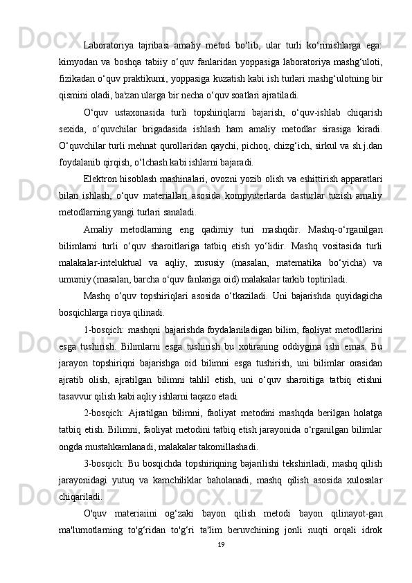 Laboratoriya   tajribasi   amaliy   metod   bo‘lib,   ular   turli   ko‘rinishlarga   ega:
kimyodan   va   boshqa   tabiiy   o‘quv   fanlaridan   yoppasiga   laboratoriya   mashg‘uloti,
fizikadan o‘quv praktikumi, yoppasiga kuzatish kabi ish turlari mashg‘ulotning bir
qismini oladi, ba'zan ularga bir necha o‘quv soatlari ajratiladi.
O‘quv   ustaxonasida   turli   topshiriqlarni   bajarish,   o‘quv-ishlab   chiqarish
sexida,   o‘quvchilar   brigadasida   ishlash   ham   amaliy   metodlar   sirasiga   kiradi.
O‘quvchilar turli mehnat qurollaridan qaychi, pichoq, chizg‘ich, sirkul va sh.j.dan
foydalanib qirqish, o‘lchash kabi ishlarni bajaradi.
Elektron hisoblash mashinalari, ovozni yozib olish va eshittirish apparatlari
bilan   ishlash,   o‘quv   materiallari   asosida   kompyuterlarda   dasturlar   tuzish   amaliy
metodlarning yangi turlari sanaladi.
Amaliy   metodlarning   eng   qadimiy   turi   mashqdir.   Mashq-o‘rganilgan
bilimlarni   turli   o‘quv   sharoitlariga   tatbiq   etish   yo‘lidir.   Mashq   vositasida   turli
malakalar-inteluktual   va   aqliy,   xususiy   (masalan,   matematika   bo‘yicha)   va
umumiy (masalan, barcha o‘quv fanlariga oid) malakalar tarkib toptiriladi.
Mashq   o‘quv   topshiriqlari   asosida   o‘tkaziladi.   Uni   bajarishda   quyidagicha
bosqichlarga rioya qilinadi.
1-bosqich:   mashqni   bajarishda   foydalaniladigan   bilim ,   faoliyat   metodllarini
esga   tushirish.   Bilimlarni   esga   tushirish   bu   xotiraning   oddiygina   ishi   emas.   Bu
jarayon   topshiriqni   bajarishga   oid   bilimni   esga   tushirish,   uni   bilimlar   orasidan
ajratib   olish,   ajratilgan   bilimni   tahlil   etish,   uni   o‘quv   sharoitiga   tatbiq   etishni
tasavvur qilish kabi aqliy ishlarni taqazo etadi.
2-bosqich:   Ajratilgan   bilimni,   faoliyat   metodini   mashqda   berilgan   holatga
tatbiq etish. Bilimni, faoliyat metodini tatbiq etish jarayonida o‘rganilgan bilimlar
ongda mustahkamlanadi, malakalar takomillashadi.
3-bosqich:   Bu  bosqichda  topshiriqning  bajarilishi   tekshiriladi,  mashq  qilish
jarayonidagi   yutuq   va   kamchiliklar   baholanadi,   mashq   qilish   asosida   xulosalar
chiqariladi.
O'quv   materiaiini   og‘zaki   bayon   qilish   metodi   bayon   qilinayot-gan
ma'lumotlarning   to'g‘ridan   to'g‘ri   ta'lim   beruvchining   jonli   nuqti   orqali   idrok
19 